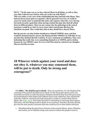 PETT, "“In the same way as we have obeyed Moses in all things, so will we obey
you. Only Yahweh your God be with you, as He was with Moses.”
This was rather a rosy view of the relationship that they had had with Moses. They
had not always been quite so responsive. But in general it was true. It would of
course be much easier to maintain this unity and response when they were moving
forwards towards a goal than when, having reached the goal, they had all settled
down in different places. That was one reason why the gatherings at the central
sanctuary would be so vital. It was to renew their central goal. But here the
intention was good. They would obey him as they should have obeyed Moses.
But the proviso was that Joshua should prove himself YHWH’s man, and that
would be demonstrated by success, the final proof that YHWH was with him. It was
not that they doubted that He would be. It was a statement of confidence. They were
indicating that really they were committing themselves to YHWH, and to Joshua
because he was YHWH’s man. It is ever God Who must be central in our thoughts.
Men are but His servants.
18 Whoever rebels against your word and does
not obey it, whatever you may command them,
will be put to death. Only be strong and
courageous!”
CLARKE, "He shall be put to death - This was martial law; he who disobeyed the
command of his general should be put to death. To this the people agreed, and it was
essentially necessary in order that proper discipline should be kept up in this great army.
By insubordination their fathers had suffered much in the wilderness; they rejected the
authority of Moses, mutinied and made themselves a leader to conduct them back to
Egypt. (See Num_14:4). And Joshua himself, for attempting to encourage them against
their fears, was near being stoned to death. It was necessary, therefore, that they should
give him the most positive assurance that they would not act as their fathers had done.
1. Notwithstanding the great honor God put on his servants Moses, Aaron, Phinehas,
and Joshua, yet we find him using every means to induce the people to trust in
 