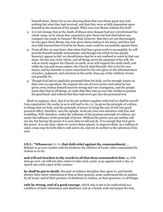 himself alone. Hence he is ever showing them that even those great men had
nothing but what they had received, and that they were as fully dependent upon
himself as the meanest of the people. What was even Moses without his God?
2. Is it not strange that at the death of Moses utter despair had not overwhelmed the
whole camp, as he whom they expected to give them rest had died before any
conquest was made in Canaan? We find, however, that they are not discouraged;
he who gave them Moses, has now given them Joshua in his place; and they had
now fully learned that if God be for them, none could be successfully against them.
3. From all this we may learn, that when God has a great work to accomplish, he will
provide himself suitable instruments; and though one which he has greatly
honored, appear to fail, we should know that he is not confined to work by that one
alone. He has way every where, and all things serve the purposes of his will. He
will as surely support his Church on earth, as he will support the earth itself; and
while the sun and moon endure, the Church shall flourish: this is for his own
honor, and he certainly is more concerned for his own glory in the administration
of justice, judgment, and salvation in the earth, than any of the children of men
can possibly be.
4. Though God had so implicitly promised them his help, yet he strongly insists on
their own co-operation. He requires the use of every power and talent he has
given; even Joshua himself must be strong and very courageous, and the people
must obey him in all things, in order that they may go over the Jordan to possess
the good land; and without this they had never got into the promised rest.
Shall we suppose, then, that if we be not workers together with God we shall be saved?
Vain expectation! He works in us to will and to do, i.e., he gives the principle of volition
in things that are holy, and the principle of power to bring the acts of will into good
practical effect; therefore, says the apostle, work out your own salvation with fear and
trembling. Will, therefore, under the influence of the gracious principle of volition; act
under the influence of the principle of power. Without the power you can neither will
nor do; but having the power it is your duty to will and do. It is enough that God gives
the power. It is our duty, when we receive these talents, to improve them. In a million of
cases a man may be both able to will and to do, and yet do neither to the salvation of his
soul.
GILL, "Whosoever he be that doth rebel against thy commandment,....
Refuses to go over Jordan with his brethren the children of Israel, when commanded by
Joshua so to do:
and will not hearken to thy words in all that thou commandest him; or, if he
does go over, yet will not obey orders to take such a post, or go against such a city, or
march into such a part of the country:
he shall be put to death; this part of military discipline they agree to, and hereby
declare their entire submission to him as their general; some understand this as spoken
by all Israel, and of their promise of obedience to Joshua, as their governor, in all things:
only be strong, and of a good courage; which also is not to be understood as a
condition of their submission and obedience, but as a hearty wish and prayer for him,
 