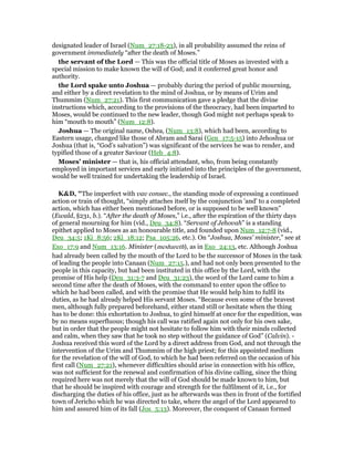 designated leader of Israel (Num_27:18-23), in all probability assumed the reins of
government immediately “after the death of Moses.”
the servant of the Lord — This was the official title of Moses as invested with a
special mission to make known the will of God; and it conferred great honor and
authority.
the Lord spake unto Joshua — probably during the period of public mourning,
and either by a direct revelation to the mind of Joshua, or by means of Urim and
Thummim (Num_27:21). This first communication gave a pledge that the divine
instructions which, according to the provisions of the theocracy, had been imparted to
Moses, would be continued to the new leader, though God might not perhaps speak to
him “mouth to mouth” (Num_12:8).
Joshua — The original name, Oshea, (Num_13:8), which had been, according to
Eastern usage, changed like those of Abram and Sarai (Gen_17:5-15) into Jehoshua or
Joshua (that is, “God’s salvation”) was significant of the services he was to render, and
typified those of a greater Saviour (Heb_4:8).
Moses’ minister — that is, his official attendant, who, from being constantly
employed in important services and early initiated into the principles of the government,
would be well trained for undertaking the leadership of Israel.
K&D, "The imperfect with vav consec., the standing mode of expressing a continued
action or train of thought, “simply attaches itself by the conjunction 'and' to a completed
action, which has either been mentioned before, or is supposed to be well known”
(Ewald, §231, b.). “After the death of Moses,” i.e., after the expiration of the thirty days
of general mourning for him (vid., Deu_34:8). “Servant of Jehovah” is a standing
epithet applied to Moses as an honourable title, and founded upon Num_12:7-8 (vid.,
Deu_34:5; 1Ki_8:56; 2Ki_18:12; Psa_105:26, etc.). On “Joshua, Moses' minister,” see at
Exo_17:9 and Num_13:16. Minister (meshareth), as in Exo_24:13, etc. Although Joshua
had already been called by the mouth of the Lord to be the successor of Moses in the task
of leading the people into Canaan (Num_27:15.), and had not only been presented to the
people in this capacity, but had been instituted in this office by the Lord, with the
promise of His help (Deu_31:3-7 and Deu_31:23), the word of the Lord came to him a
second time after the death of Moses, with the command to enter upon the office to
which he had been called, and with the promise that He would help him to fulfil its
duties, as he had already helped His servant Moses. “Because even some of the bravest
men, although fully prepared beforehand, either stand still or hesitate when the thing
has to be done: this exhortation to Joshua, to gird himself at once for the expedition, was
by no means superfluous; though his call was ratified again not only for his own sake,
but in order that the people might not hesitate to follow him with their minds collected
and calm, when they saw that he took no step without the guidance of God” (Calvin). -
Joshua received this word of the Lord by a direct address from God, and not through the
intervention of the Urim and Thummim of the high priest; for this appointed medium
for the revelation of the will of God, to which he had been referred on the occasion of his
first call (Num_27:21), whenever difficulties should arise in connection with his office,
was not sufficient for the renewal and confirmation of his divine calling, since the thing
required here was not merely that the will of God should be made known to him, but
that he should be inspired with courage and strength for the fulfilment of it, i.e., for
discharging the duties of his office, just as he afterwards was then in front of the fortified
town of Jericho which he was directed to take, where the angel of the Lord appeared to
him and assured him of its fall (Jos_5:13). Moreover, the conquest of Canaan formed
 