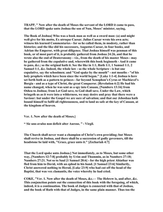 TRAPP, " ow after the death of Moses the servant of the LORD it came to pass,
that the LORD spake unto Joshua the son of un, Moses’ minister, saying,
The Book of Joshua] Who was a book man as well as a sword man: (a) and might
well give for his motto, Ex utroque Caesar. Julius Caesar wrote his own acts;
witness his learned Commentaries - for so he called them, in modesty, rather than
histories; and the like did his successors, Augustus Caesar, in four books, and
Adrian the Emperor, with great diligence. That Joshua himself was penman of this
book, or of most part of it, is probably gathered from Joshua 24:26, and that he
wrote also the end of Deuteronomy - viz., from the death of his master Moses - may
be gathered from the copulative and, wherewith this book beginneth - And it came
to pass, &c.; so the original hath it. See the like in 1:1, Ruth 1:1, 1 Samuel 1:1, 2
Samuel 1:1, &c. Indeed, the whole law - so the whole Scripture - is but one
copulative, say the schoolmen; and "God spake by the mouth" - not mouths - "of his
holy prophets which have been since the world began." [Luke 1:1-4] Joshua is here
set forth both as a pattern to princes - far beyond Xenophon’s Cyrus or Machiavel’s
Borgia - and as a type of Christ, the great Conqueror. [Revelation 6:2] He had his
name changed, when he was sent as a spy into Canaan, [ umbers 13:16] from
Oshea to Joshua; from Let God save, to God shall save. Under the Law, which
bringeth us as it were into a wilderness, we may desire and pray that there were a
Saviour: but under the Gospel we are sure of salvation; and that our Jehoshua hath
bound himself to fulfil all righteousness, and to land us safe at the key of Canaan, at
the kingdom of heaven.
Ver. 1. ow after the death of Moses.]
“ Sic uno avulso non deficit alter Aureus. ” - Virgil.
The Church shall never want a champion of Christ’s own providing; but Moses
shall revive in Joshua, and there shall be a succession of godly governors, till the
headstone be laid with, "Grace, grace unto it." [Zechariah 4:7]
That the Lord spake unto Joshua.] ot immediately, as to Moses, but some other
way, [ umbers 12:7-8] probably by Urim and Thummin, as in umbers 27:18;
umbers 27:21. ot so to Saul [1 Samuel 28:6] - for the high priest Abiathar was
fled from him to David, with an ephod in his hand. [1 Samuel 23:6] Similarily,
Christ answered nothing to Herod, [Luke 23:9] who had cut off the head of the
Baptist, that was vox clamantis, the voice whereby he had cried.
COKE, "Ver. 1. ow after the death of Moses, &c.— The Hebrew is, and after, &c.
This conjunction points out the connection of this book with the foregoing, of which,
indeed, it is a continuation. The book of Judges is connected with that of Joshua,
and the book of Ruth with that of Judges, in the same plain manner. Thus too the
 