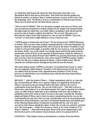 on which they had leaned, the target for their dissension when they were
dissatisfied. But he had always been there. Thus both God and the people now
looked to another, to Joshua, Moses’ trained assistant, to carry on his work. ote
the beginning ‘and’. The Book is seen as a continuation of what has gone before.
Moses may be dead but the salvation history goes on.
“The servant of YHWH.” This was the prime accolade, only given to Moses, and,
once he had proved himself, to Joshua (Joshua 24:29; Judges 2:8), demonstrating
the high regard in which they were held. Others, including Caleb, David and the
great Servant in Isaiah, would be described as ‘My servant’. But none were
described by others in the Old Testament as ‘the servant of YHWH’. The term
‘servant’ so used meant a high official as well as a loyal servant.
“YHWH spoke to Joshua the son of un.” We do not know how YHWH did speak
to Joshua. This was more than could be communicated by Urim and Thummim, the
means by which He communicated His will to Israel in the future. Probably it came
to him in a dream of the night, or possibly while he was at prayer, as he considered
the future. Either way words which were deeply impressed into his mind from the
memorable words of Moses in his speeches in Deuteronomy, which he could never
forget, came into his mind. He knew that YHWH was pressing them home on him. It
may even have been by hearing the voice of the Angel of YHWH (compare Joshua
5:3-15), for this was a unique moment in history, a time of deliverance. But the
constant use of Deuteronomy throughout the book favours the former.
The name Joshua means ‘YHWH is salvation’. It translated into Greek as ‘Jesus’.
He was originally called ‘Hoshea’ ( umbers 13:8; Deuteronomy 32:44), but Yah
was added when he became God’s appointed man ( umbers 13:16). It may,
however, be that Hoshea was a shortened name with his full name being Joshua
from the beginning.
BE SO , ". After the death of Moses — Either immediately after it, or when the
days of mourning for Moses were expired. Joshua was appointed and declared
Moses’s successor in the government before this time; and here he receives
confirmation from God therein. The servant of the Lord — This title is given to
Moses here, and Joshua 1:2, as also Deuteronomy 34:5, and is repeated, not without
cause, to reflect honour upon him, to give authority to his laws and writings, in
publishing whereof he acted as God’s servant, in his name: and that the Israelites
might not think of Moses above what was meet, remembering that he was not the
Lord himself, but only the Lord’s servant; and therefore not to be too pertinaciously
followed in all his institutions, when the Lord himself should come and abolish part
of the Mosaical dispensation; it being but reasonable that he, who was only a
servant in God’s house, should give place to him who was the son, and heir, and lord
of it. The Lord spake — Either in a dream or vision, or by Urim, umbers 27:21.
Moses’s minister — Who had waited upon Moses in his great employments, and
thereby been privy to his manner of government, and so was prepared for it.
COFFMA , "This chapter forms an introduction to Joshua. It has the Divine
 