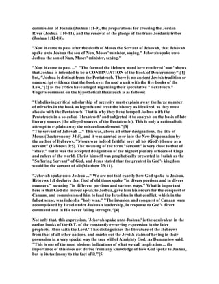 commission of Joshua (Joshua 1:1-9), the preparations for crossing the Jordan
River (Joshua 1:10-11), and the renewal of the pledge of the trans-Jordanic tribes
(Joshua 1:12-18).
" ow it came to pass after the death of Moses the Servant of Jehovah, that Jehovah
spake unto Joshua the son of un, Moses' minister, saying." Jehovah spake unto
Joshua the son of un, Moses' minister, saying."
" ow it came to pass ..." "The form of the Hebrew word here rendered `now' shows
that Joshua is intended to be a CO TI UATIO of the Book of Deuteronomy";[1]
but, "Joshua is distinct from the Pentateuch. There is no ancient Jewish tradition or
manuscript evidence that the book ever formed a unit with the five books of the
Law,"[2] as the critics have alleged regarding their speculative "Hexateuch."
Unger's comment on the hypothetical Hexateuch is as follows:
"Unbelieving critical scholarship of necessity must explain away the large number
of miracles in the book as legends and treat the history as idealized, as they must
also do with the Pentateuch. That is why they have lumped Joshua with the
Pentateuch in a so-called `Hexateuch' and subjected it to analysis on the basis of late
literary sources (the alleged sources of the Pentateuch ). This is only a rationalistic
attempt to explain away the miraculous element."[3]
"The servant of Jehovah ..." This was, above all other designations, the title of
Moses (Deuteronomy 34:5), and it was carried over into the ew Dispensation by
the author of Hebrews. "Moses was indeed faithful over all his (God's) house as a
servant" (Hebrews 3:5). The meaning of the term "servant" is very close to that of
"slave," but it was the accepted designation of the highest plenary officers of kings
and rulers of the world. Christ himself was prophetically presented in Isaiah as the
"Suffering Servant" of God, and Jesus stated that the greatest in God's kingdom
would be the servant of all (Matthew 23:11).
"Jehovah spake unto Joshua ..." We are not told exactly how God spoke to Joshua.
Hebrews 1:1 declares that God of old times spake "in divers portions and in divers
manners," meaning "in different portions and various ways." What is important
here is that God did indeed speak to Joshua, gave him his orders for the conquest of
Canaan, and commissioned him to lead the Israelites in that conflict, which in the
fullest sense, was indeed a "holy war." "The invasion and conquest of Canaan were
accomplished by Israel under Joshua's leadership, in response to God's direct
command and in His never failing strength."[4]
ot only that, this expression, `Jehovah spake unto Joshua,' is the equivalent in the
earlier books of the O.T. of the constantly recurring expression in the later
prophets, `thus saith the Lord.' This distinguishes the literature of the Hebrews
from that of all other nations, and marks out the Jewish claim of having in their
possession in a very special way the true will of Almighty God. As Dummelow said,
"This is one of the most obvious indications of what we call inspiration ... the
importance of this does not derive from any knowledge of how God spoke to Joshua,
but in its testimony to the fact of it."[5]
 