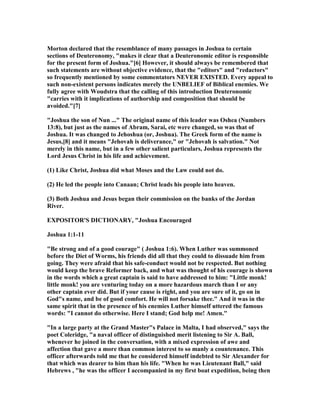 Morton declared that the resemblance of many passages in Joshua to certain
sections of Deuteronomy, "makes it clear that a Deuteronomic editor is responsible
for the present form of Joshua."[6] However, it should always be remembered that
such statements are without objective evidence, that the "editors" and "redactors"
so frequently mentioned by some commentators EVER EXISTED. Every appeal to
such non-existent persons indicates merely the U BELIEF of Biblical enemies. We
fully agree with Woudstra that the calling of this introduction Deuteronomic
"carries with it implications of authorship and composition that should be
avoided."[7]
"Joshua the son of un ..." The original name of this leader was Oshea ( umbers
13:8), but just as the names of Abram, Sarai, etc were changed, so was that of
Joshua. It was changed to Jehoshua (or, Joshua). The Greek form of the name is
Jesus,[8] and it means "Jehovah is deliverance," or "Jehovah is salvation." ot
merely in this name, but in a few other salient particulars, Joshua represents the
Lord Jesus Christ in his life and achievement.
(1) Like Christ, Joshua did what Moses and the Law could not do.
(2) He led the people into Canaan; Christ leads his people into heaven.
(3) Both Joshua and Jesus began their commission on the banks of the Jordan
River.
EXPOSITOR'S DICTIO ARY, "Joshua Encouraged
Joshua 1:1-11
"Be strong and of a good courage" ( Joshua 1:6). When Luther was summoned
before the Diet of Worms, his friends did all that they could to dissuade him from
going. They were afraid that his safe-conduct would not be respected. But nothing
would keep the brave Reformer back, and what was thought of his courage is shown
in the words which a great captain is said to have addressed to him: "Little monk!
little monk! you are venturing today on a more hazardous march than I or any
other captain ever did. But if your cause is right, and you are sure of it, go on in
God"s name, and be of good comfort. He will not forsake thee." And it was in the
same spirit that in the presence of his enemies Luther himself uttered the famous
words: "I cannot do otherwise. Here I stand; God help me! Amen."
"In a large party at the Grand Master"s Palace in Malta, I had observed," says the
poet Coleridge, "a naval officer of distinguished merit listening to Sir A. Ball,
whenever he joined in the conversation, with a mixed expression of awe and
affection that gave a more than common interest to so manly a countenance. This
officer afterwards told me that he considered himself indebted to Sir Alexander for
that which was dearer to him than his life. "When he was Lieutenant Ball," said
Hebrews , "he was the officer I accompanied in my first boat expedition, being then
 