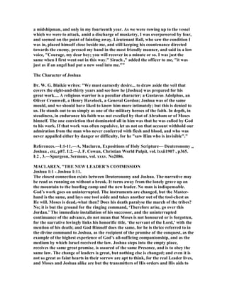 a midshipman, and only in my fourteenth year. As we were rowing up to the vessel
which we were to attack, amid a discharge of musketry, I was overpowered by fear,
and seemed on the point of fainting away. Lieutenant Ball, who saw the condition I
was in, placed himself close beside me, and still keeping his countenance directed
towards the enemy, pressed my hand in the most friendly manner, and said in a low
voice, "Courage, my dear boy; you will recover in a minute or so. I was just the
same when I first went out in this way." Sirach ," added the officer to me, "it was
just as if an angel had put a new soul into me.""
The Character of Joshua
Dr. W. G. Blaikie writes: "We must earnestly desire... to draw aside the veil that
covers the eight-and-thirty years and see how he [Joshua] was prepared for his
great work.... A religious warrior is a peculiar character; a Gustavus Adolphus, an
Oliver Cromwell, a Henry Havelock, a General Gordon; Joshua was of the same
mould, and we should have liked to know him more intimately; but this is denied to
us. He stands out to us simply as one of the military heroes of the faith. In depth, in
steadiness, in endurance his faith was not excelled by that of Abraham or of Moses
himself. The one conviction that dominated all in him was that he was called by God
to his work. If that work was often repulsive, let us not on that account withhold our
admiration from the man who never conferred with flesh and blood, and who was
never appalled either by danger or difficulty, for he "saw Him who is invisible"."
References.—I:1-11.—A. Maclaren, Expositions of Holy Scripture— Deuteronomy ,,
Joshua , etc, p87. I:2.—J. F. Cowan, Christian World Pulpit, vol. lxxii1907 , p365.
I:2 , 3.—Spurgeon, Sermons, vol. xxxv. o2086.
MACLARE , "THE EW LEADER’S COMMISSIO
Joshua 1:1 - Joshua 1:11.
The closest connection exists between Deuteronomy and Joshua. The narrative may
be read as running on without a break. It turns away from the lonely grave up on
the mountain to the bustling camp and the new leader. o man is indispensable.
God’s work goes on uninterrupted. The instruments are changed, but the Master-
hand is the same, and lays one tool aside and takes another out of the tool-chest as
He will. Moses is dead,-what then? Does his death paralyse the march of the tribes?
o; it is but the ground for the ringing command, ‘Therefore arise, go over this
Jordan.’ The immediate installation of his successor, and the uninterrupted
continuance of the advance, do not mean that Moses is not honoured or is forgotten,
for the narrative lovingly links his honorific title, ‘the servant of the Lord,’ with the
mention of his death; and God Himself does the same, for he is thrice referred to in
the divine command to Joshua, as the recipient of the promise of the conquest, as the
example of the highest experience of God’s all-sufficing companionship, and as the
medium by which Israel received the law. Joshua steps into the empty place,
receives the same great promise, is assured of the same Presence, and is to obey the
same law. The change of leaders is great, but nothing else is changed; and even it is
not so great as faint hearts in their sorrow are apt to think, for the real Leader lives,
and Moses and Joshua alike are but the transmitters of His orders and His aids to
 