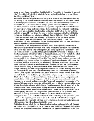 made to meet them. It proclaims that God will be "sanctified in them that draw nigh
Him" (Lev. 10:3). Typically it is full of Christ, setting Him before us as our Altar,
Sacrifice, and High Priest.
The fourth book of Scripture treats of the practical side of the spiritual life, tracing
the history of the believer in the world—for four is the number of the earth. Its key
is also hung upon the porch: "And the Lord spake unto Moses in the wilderness of
Sinai" (Ex. 1:1)—the "wilderness" being a symbol of this world in its fallen
condition, alienated from God. It records at greater length than Exodus the history
of Israel’s journeyings and sojournings. Its theme then is the walk and wanderings
of the believer during this life, depicting his testings and trials in the world. ote
well it is preceded by Leviticus, for only as we first commune with God within the
veil are we fitted to go out into the world and there walk before Him. Typically it
represents the experiences we encounter in this scene of sin and suffering, our
repeated and excuseless failures and God’s long-sufferance. It reveals God
maintaining His holy government and yet dealing in grace with His own, destroying
unbelieving rebels yet preserving the faithful.
Deuteronomy is the bridge between the four books which precede and the seven
which follow it, for the former deal with Israel before they entered Canaan and the
latter with their history after settling there. Its name signifies "a second law"—the
ten commandments of Exodus 20 being repeated in Deuteronomy 5: the reason for
this being, because of their awful sin at Kadesh-barnea, God swore that all the adult
Israelites who came out of Egypt (with the sole exception of Caleb and Joshua)
should perish in the wilderness ( um. 14). That fearful threat had now been carried
out and in Deuteronomy we find Moses (himself on the eve of death) addressing the
generation who had grown up in the wilderness. That new generation required to
know on what terms they were about to enter Canaan and on what conditions they
should hold and enjoy it. The addresses of Moses therefore centered around two
things: reviewing the past and giving instructions for the future, pressing upon them
the claims of God (Deut. 10:12): hence the key words are "remember" (14 times),
"hear" (over 30) and "do" (about 100). In its application to us it reveals that whole-
hearted obedience to God is the grand condition of possessing our possessions.
The book of Joshua records one of the most interesting and important portions of
Israel’s history. It treats of the period of their estatement as a nation, of which
Genesis was prophetic and the rest of the Pentateuch immediately preparatory. The
books of Moses would be imperfect without this one: as it is the capstone of them, so
it is the foundation of those which follow. Omit Joshua and there is a gap left in the
sacred history which nothing could supply. Without it what precedes would be
incomprehensible and what follows unexplained. The sacred writer was directed to
fill that gap by narrating the conquest and apportionment of the promised land.
Thus this book may be contemplated from two distinct but closely related
standpoints: first as the end of Israel’s trials and wanderings in the wilderness, and
second as the beginning of their new life in the land. It is that twofold viewpoint
which supplies the clue to its spiritual interpretation, as it alone solves the problem
which so many have found puzzling in this book.
As the inheritance which the Lord appointed, promised and gave to Israel, Canaan
has rightly been regarded as a type of Heaven, unto which the Church is journeying
through this wilderness-world. But Canaan was the scene of fierce battles, and that
 