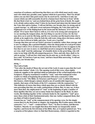 conscious of weakness, and knowing that there are evils which must surely come,
and evils which may possibly come, against which he is powerless, ‘Don’t be afraid’
unless you can show him good reason why he need not be. And there is only one
reason which can still reasonable dread in a human heart that has to front ‘all the
ills that flesh is heir to,’ and sees behind them all the grim form of death. He ought
to be afraid, unless-unless what? Unless he has heard and taken into his inmost soul
the Voice that said to Joshua, ‘I will not fail thee, nor forsake thee: be strong and of
a good courage,’ or, still more sweet and peace-bringing, the Voice that said to the
frightened crew of the fishing-boat in the storm and the darkness,’ It is I be not
afraid.’ If we know that Christ is with us, it is wise to be strong and courageous; if
we are meeting the tempest alone, the best thing we can do is to fear, for the fear
may drive us to seek for His help, and He ever stretches out His hand to him who is
afraid, as he ought to be, when he feels the cold water rising above his knees, and by
his very fear is driven to faith, and cries, ‘Lord, save; I perish!’
Courage that does not rest on Christ’s presence is audacity rather than courage, and
is sure to collapse, like a pricked bladder, when the sharp point of a real peril comes
in contact with it. If we sit down and reckon the forces that we have to oppose to the
foes that we are sure to meet, we shall find ourselves unequal to the fight, and, if we
are wise, shall ‘send the ambassage’ of a humble desire to the great King, who will
come to our help with His all-conquering powers. Then, and only then, shall we be
safe in saying,’ I will not fear what man can do unto me, or devils either,’ when we
have said,’ In God have I put my trust,’ and have heard Him answering, ‘I will not
fail thee, nor forsake thee.
PI K, "
The Call to Faith
" ow after the death of Moses the servant of the Lord, it came to pass that the Lord
spake unto Joshua" (Josh. 1:1). The opening word of this verse, when rightly
rendered, supplies to the spiritual mind an indication of the verbal inspiration of the
Scriptures. Properly translated it would be "And," and what uninspired writer
would ever think of beginning his production with such a connective! John
Urquhart in his "The Bible: its Structure and Purpose" (vol. 1) called attention to
this feature, which though a minute detail is one of considerable importance,
namely, that many of the books of the O.T. commence with the conjunction "ve."
This indicates of course that those which open thus are so closely linked with the
ones preceding that they are really continuations of them. But, we may say, it does
more than that: the employment of "And" at the beginning of quite a number of
them signifies that they are not so many books but chapters in the Book. In other
words, this binding together of the variously books by the copulative "And" gives
more than a hint of their fundamental-unity: that one Author composed them, that
one Rule of Faith is found in them
Genesis has no "And" at the commencement of its opening verse, for the simple
reason that it is the first book or chapter, the beginning. But Exodus opens with this
connective "ve"—"and"—rendered there " ow." So does Leviticus, and likewise
umbers. Thereby we are taught that those first books are inseparably united
together, and form the first division of the Bible. But, as Urquhart pointed out, "It is
a surprise at first glance when we find that Deuteronomy, which is regarded as the
 