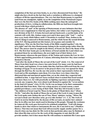 completion of the four previous books, is, as a fact, disconnected from them." He
might also have dwelt on the fact that such a variation or difference is a designed
evidence of Divine superintendence. The very fact that Deuteronomy is regarded
(and from one standpoint, rightly so) as the completion of the Pentateuch argues
that were the first five books of the Bible nothing more than the uninspired
productions of Jews, writing in collaboration, the fifth one had been brought into
accord with those which precede it.
The absence of" and" at the opening of Deuteronomy at once intimates that that
book is not a supplement to what has gone before, but rather a new beginning, or a
new division of the O.T. It looks forward and not backward: a careful study of its
contents will verify this. Joshua comes next and it does open with "And "—and so
does every book which follows until 1 Chronicles is reached! Thus, Joshua to the
end of 2 Kings is annexed to Deuteronomy, and the whole forms the second division
of the O.T. Having pointed out this feature, let us pause and consider its
significance. Why are the first four books of the Bible coupled together? why the
next eight? and why does Deuteronomy belong to the second group rather than the
first? The answer must be sought in the history of Israel, for that is the theme of the
O.T. The first four books give us the history of Israel outside the Land which was
promised them for an inheritance, the next eight treat of their history in it.
Deuteronomy rehearses the past history of the ation and restates the Law in view
of their approaching possession of. Canaan, informing them how they must conduct
themselves therein.
"And after the death of Moses the servant of the Lord" (Josh. 1:1). The removal of
Moses from their head was a heavy loss unto Israel. For many years he had been
their leader and legislator. It was under him they had been delivered from the cruel
bondage of Egypt. It was in answer to his prayers that a way was opened for them
through the Red Sea. He was the one who acted as their representative before the
Lord and as His mouthpiece unto them. It is true there were times when they
distrusted him and murmured against him, yet on the whole they respected and
confided in him. A stage had now been reached when it seemed that Israel needed
him more than ever, for with practically no fighting experience and possessing
scarcely any weapons, they were about to pit themselves against the "seven nations
in the land of Canaan" (Acts 13:19). Yet he was no longer to be their commander:
death took him from them. That was a deep mystery to carnal reason, a most
painful providence, a sore trying of their faith. That they felt it keenly is clear:
"the children of Israel wept for Moses in the plains of Moab thirty days" (Deut.
34:10). "And after the death of Moses the servant of the Lord, it came to pass that
the Lord spake unto Joshua the son of un, Moses’ minister, saying, "Moses My
servant is dead: now therefore arise, go over this Jordan" (vv. 1, 2). The work of
God is in nowise hindered by the decease of His servants, no matter how eminent
they be in office nor how much used in blessing to His people. Though the workmen
be removed, His work goes forward to its ordained completion. "God will change
hands to show that whatever instruments He uses, He is not tied to any" (Matthew
Henry). That does not mean that God will necessarily supply another pastor for a
church when one has died, for His work in that particular place may be finished; or
that when His time arrives for the work of this magazine to end, that He will
provide another; but it does mean that He will continue to maintain His Cause upon
 