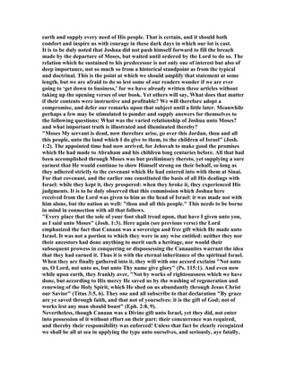 earth and supply every need of His people. That is certain, and it should both
comfort and inspire us with courage in these dark days in which our lot is cast.
It is to be duly noted that Joshua did not push himself forward to fill the breach
made by the departure of Moses, but waited until ordered by the Lord to do so. The
relation which he sustained to his predecessor is not only one of interest but also of
deep importance, not so much so from a historical standpoint as from the typical
and doctrinal. This is the point at which we should amplify that statement at some
length, but we are afraid to do so lest some of our readers wonder if we are ever
going to ‘get down to business,’ for we have already written three articles without
taking up the opening verses of our book. Yet others will say, What does that matter
if their contents were instructive and profitable? We will therefore adopt a
compromise, and defer our remarks upon that subject until a little later. Meanwhile
perhaps a few may be stimulated to ponder and supply answers for themselves to
the following questions: What was the varied relationship of Joshua unto Moses?
and what important truth is illustrated and illuminated thereby?
"Moses My servant is dead, now therefore arise, go over this Jordan, thou and all
this people, unto the land which I do give to them, to the children of Israel" (Josh.
1:2). The appointed time had now arrived, for Jehovah to make good the promises
which He had made to Abraham and his children long centuries before. All that had
been accomplished through Moses was but preliminary thereto, yet supplying a sure
earnest that He would continue to show Himself strong on their behalf, so long as
they adhered strictly to the covenant which He had entered into with them at Sinai.
For that covenant, and the earlier one constituted the basis of all His dealings with
Israel: while they kept it, they prospered: when they broke it, they experienced His
judgments. It is to be duly observed that this commission which Joshua here
received from the Lord was given to him as the head of Israel: it was made not with
him alone, but the nation as well: "thou and all this people." This needs to be borne
in mind in connection with all that follows.
"Every place that the sole of your foot shall tread upon, that have I given unto you,
as I said unto Moses" (Josh. 1:3). Here again (see previous verse) the Lord
emphasized the fact that Canaan was a sovereign and free gift which He made unto
Israel. It was not a portion to which they were in any wise entitled: neither they nor
their ancestors had done anything to merit such a heritage, nor would their
subsequent prowess in conquering or dispossessing the Canaanites warrant the idea
that they had earned it. Thus it is with the eternal inheritance of the spiritual Israel.
When they are finally gathered into it, they will with one accord exclaim " ot unto
us, O Lord, not unto us, but unto Thy name give glory" (Ps. 115:1). And even now
while upon earth, they frankly aver, " ot by works of righteousness which we have
done, but according to His mercy He saved us by the washing of regeneration and
renewing of the Holy Spirit, which He shed on us abundantly through Jesus Christ
our Savior" (Titus 3:5, 6). They one and all subscribe to that declaration "By grace
are ye saved through faith, and that not of yourselves: it is the gift of God; not of
works lest any man should boast" (Eph. 2:8, 9).
evertheless, though Canaan was a Divine gift unto Israel, yet they did, not enter
into possession of it without effort on their part: their concurrence was required,
and thereby their responsibility was enforced! Unless that fact be clearly recognized
we shall be all at sea in applying the type unto ourselves, and seriously, aye fatally,
 