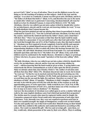 pervert God’s "plan" or way of salvation. There is not the slightest excuse for our
doing so, for the teaching of Scripture on this subject—both in the type and the
antitype—is as clear as a sunbeam. Canaan was first given unto Abraham, and he is
"the father of all them that believe" (Rom. 4:11), and therefore his case is the norm
or model after which ours is patterned. Concerning Abraham himself, all room for
doubt as to how he obtained Canaan, is removed by Hebrews 11:8: "By faith
Abraham, when he was called to go out unto a place (which he should after receive
for an inheritance), obeyed, and he went out, not knowing whither he went." It was
by faith-obedience that Canaan became his.
What has just been pointed out and our placing that clause in parenthesis is clearly
confirmed by Genesis 12:1, " ow the Lord had said unto Abraham, Get thee out of
thy country and from thy kindred and from thy father’s house, unto a land that I
will show thee." There was no promise at that time that the land would be made
over to him for a possession: it was not until years after that God said to him "I am
the Lord that brought thee out of Ur of the Chaldees to give thee this land to inherit
it." Abraham was first required to break completely from his old life and separate
from the world, to submit himself unreservedly to God, to walk by faith, to act in
unquestioning obedience to His revealed will, before the heritage became his! Yes,
my reader, the call which Abraham received from God made very real and definite
demands upon him; and since he is "the father of us all" (Rom. 4:16), each of his
children must be conformed to the family likeness. Abraham is a figure or prototype
of those who have, by grace, been made "partakers of the heavenly calling" (Heb.
3:1).
"By faith Abraham, when he was called to go out into a place which he should after
receive for an inheritance, obeyed, and he went out, not knowing whither he
went"—still less knowing that the land would be given to him. A saving faith is one
which heeds the Divine commandments as well as relies upon the Divine promises.
Make no mistake about that, dear friends, Christ is "the Author of salvation unto
all them that obey Him" (Heb. 5:9). Abraham obeyed not only in word, but in deed:
"he went out." In that he was in marked contrast from the prevaricating one who
said "I go, Sir, and went not" (Matthew 21:30). Faith and obedience can no more be
severed than can the sun and the light, fire and heat. Therefore we read of "the
obedience of faith" (Rom. 1:5 margin). "Obedience is faith’s daughter. Faith hath
not only to do with the grace of God, but with the duty of the creature as well. By
apprehending grace, it works upon duty: ‘faith worketh by love’ (Gal. 5:6). It fills
the soul with apprehensions of God’s love, and then makes use of the sweetness of
love to urge us to more work or obedience" (T. Manton).
And now the descendants of Abraham were called upon to act by a similar faith and
walk by the same implicit obedience unto God which had marked their progenitor!
The Jordan must be crossed, cities must be captured, battles must be fought, the
Canaanites conquered, before Israel could enter into possession of and enjoy their
inheritance. True, blessedly true, they were not required to perform such feats in
their own unaided strength: the might of Omnipotence would work on their behalf.
Yet also and equally true was it that God would show Himself strong on their behalf
only while they yielded to His authority and conducted themselves according to His
orders. The Land was indeed His gift—His free and sovereign gift—unto them, yet
they would only. obtain possession of the same by their own efforts. There is nothing
 