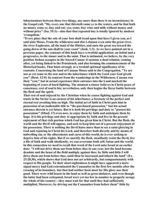inharmonious between those two things, any more than there is an inconsistency in
the Gospel call, "He, every one that thirsteth come ye to the waters, and he that hath
no money come ye, buy and eat; yea, come, buy wine and milk without money and
without price" (Isa. 55:1)—alas that that repeated buy is totally ignored by modern
‘evangelism.’
"Every place that the sole of your foot shall tread upon that have I given you, as I
said unto Moses. From the wilderness and this Lebanon even unto the great river,
the river Euphrates, all the land of the Hittites, and unto the great sea toward the
going down of the sun shall be your coast" (Josh. 1:3). As we have pointed out in a
previous paper, the contents of this book have a twofold application: an initial and a
progressive, to the sinner and to the saint. That is intimated, we believe, by the very
position Joshua occupies in the Sacred Canon: it sustains a dual relation: coming
after, yet being linked to the Pentateuch, and also forming the commencement of the
Historical books. That hints strongly at a twofold spiritual significance of its
contents. Concerning the land of Canaan Moses said to the Congregation, "Ye are
not as yet come to the rest and to the inheritance which the Lord your God giveth
you" (Deut. 12:9). In contrast from the wanderings in the Wilderness, Canaan was
their "rest," but in actual experience their entrance into the Land marked the
beginning of years of hard fighting. The moment a sinner believes in Christ peace of
conscience, rest of soul is his; nevertheless, only then begins the fierce battle between
the flesh and the spirit.
That rest of soul enjoyed by the Christian when he ceases fighting against God and
trusts in the Savior is an earnest of his inheritance, a foretaste of the perfect and
eternal rest awaiting him on high. The initial act of faith in Christ puts him in
possession of an inalienable title to "the purchased possession," but his actual
entrance therein is yet future. But it is both his privilege and duty to "possess his
possessions" (Obad. 17) even now, to enjoy them by faith and anticipate them by
hope. It is his privilege and duty to appropriate by faith and live in the present
enjoyment of that rich portion which God has given him in Christ. But the flesh, the
world and the Devil will oppose, and seek to keep him out of a present enjoyment of
his possession. There is nothing the Devil hates more than to see a saint glorying in
God and rejoicing in Christ his Lord, and therefore both directly and by means of
indwelling sin, or the allurements and cares of this world, he is ever seeking to
deprive him of his rights. But if we mortify the flesh, steadfastly resist the Devil, live
a life of faith and walk obediently, we can overcome both self, Satan and the world.
In this connection we need to recall that word of the Lord unto Israel at an earlier
date: "I will not drive them out from before thee in one year, lest the land become
desolate and the beast of the field multiply against thee: by little and little I will
drive them out from before thee, until thou be increased and inherit the land" (Ex.
23:20,30), which shows that God does not act arbitrarily, but compassionately with
respect to His people. To their short-sightedness it might have appeared a more
signal mercy had God exterminated the Canaanites in the first few months after the
crossing of its boundary, but that had neither been most for His glory nor their
good. There were wild beasts in the land as well as gross idolaters, and even though
the latter had been extirpated, Israel were yet too few in number to properly occupy
the whole of the country—they must wait for that until they had sufficiently
multiplied. Moreover, by driving out the Canaanites from before them" little by
 