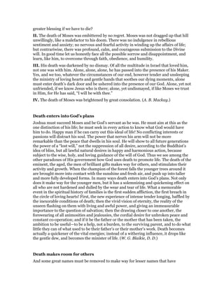greater blessing if we have to die?
II. The death of Moses was embittered by no regret. Moses was not dragged up that hill
unwillingly, like a malefactor to his doom. There was no indulgence in rebellious
sentiment and anxiety; no nervous and fearful activity in winding up the affairs of life;
but contrariwise, there was profound, calm, and courageous submission to the Divine
will. In good time let us honestly face all the possible sorrow and disappointment, and
learn, like him, to overcome through faith, obedience, and humility.
III. His death was darkened by no dismay. Of all the multitude in Israel that loved him,
not one was with him. Alone, alone, alone, he has passed into the presence of his Maker.
Yes, and we too, whatever the circumstances of our end, however tender and unsleeping
the ministry of loving hearts and gentle hands that soothes our dying moments, alone
must enter death’s dark door and be ushered into the presence of our God. Alone, yet not
unfriended, if we know Jesus who is there; alone, yet undismayed, if like Moses we trust
in Him, for He has said, “I will be with thee.”
IV. The death of Moses was brightened by great consolation. (A. B. Mackay.)
Death enters into God’s plans
Joshua must succeed Moses and be God’s servant as he was. He must aim at this as the
one distinction of his life; he must seek in every action to know what God would have
him to do. Happy man if he can carry out this ideal of life! No conflicting interests or
passions will distract his soul. The power that nerves his arm will not be more
remarkable than the peace that dwells in his soul. He will show to all future generations
the power of a “lost will,” not the suppression of all desire, according to the Buddhist’s
idea of bliss, but all lawful natural desires in happy and harmonious action, because
subject to the wise, holy, and loving guidance of the will of God. Thus we see among the
other paradoxes of His government how God uses death to promote life. The death of the
eminent, the aged, the men of brilliant gifts makes way for others, and stimulates their
activity and growth. When the champion of the forest falls the younger trees around it
are brought more into contact with the sunshine and fresh air, and push up into taller
and more fully developed forms. In many ways death enters into God’s plans. Not only
does it make way for the younger men, but it has a solemnizing and quickening effect on
all who are not hardened and dulled by the wear and tear of life. What a memorable
event in the spiritual history of families is the first sudden affliction, the first breach in
the circle of loving hearts! First, the new experience of intense tender longing, baffled by
the inexorable conditions of death; then the vivid vision of eternity, the reality of the
unseen flashing on them with living and awful power, and giving an immeasurable
importance to the question of salvation; then the drawing closer to one another, the
forswearing of all animosities and jealousies, the cordial desire for unbroken peace and
constant co-operation; and if it be the father or the mother that has been taken, the
ambition to be useful—to be a help, not a burden, to the surviving parent, and to do what
little they can of what used to be their father’s or their mother’s work. Death becomes
actually a quickener of the vital energies; instead of a withering influence, it drops like
the gentle dew, and becomes the minister of life. (W. G. Blaikie, D. D.)
Death makes room for others
And some great names must be removed to make way for lesser names that have
 