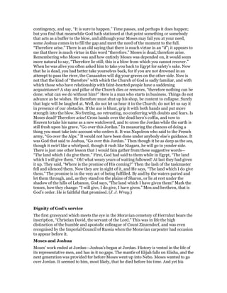 contingency, and say, “It is sure to happen.” Time passes, and perhaps it does happen;
but you find that meanwhile God hath stationed at that point something or somebody
that acts as a buffer to the blow, and although your Moses may fail you at your need,
some Joshua comes in to fill the gap and meet the need of the moment to the full.
“Therefore arise.” There is an old saying that there is much virtue in an “if”; it appears to
me that there is much virtue in this word “therefore.” Moses is dead, therefore arise.
Remembering who Moses was and how entirely Moses was depended on, it would seem
more natural to say, “Therefore lie still; this is a blow from which you cannot recover.”
When he was alive you often asked him to take you back to Egypt for safety’s sake. Now
that he is dead, you had better take yourselves back, for if you are not drowned in an
attempt to pass the river, the Canaanites will dig your graves on the other side. Now is
not that the kind of “therefore” with which the Church of God is sadly familiar, and with
which those who have relationship with faint-hearted people have a saddening
acquaintance? A stay and pillar of the Church dies or removes, “therefore nothing can be
done; what can we do without him?” Here is a man who starts in business. Things do not
advance as he wishes. He therefore must shut up his shop, be content to collapse. Surely
that logic will be laughed at. Well, do not let us hear it in the Church; do not let us say it
in presence of our obstacles. If the axe is blunt, grip it with both hands and put more
strength into the blow. No fretting, no retreating, no conferring with doubts and fears. Is
Moses dead? Therefore arise! Cross hands over the dead hero’s coffin, and vow to
Heaven to take his name as a new watchword, and to cross the Jordan while the earth is
still fresh upon his grave. “Go over this Jordan.” In measuring the chances of doing a
thing you must take into account who orders it. It was Napoleon who said to the French
army, “Go over the Alps.” It would not have been done under anybody else’s guidance. It
was God that said to Joshua, “Go over this Jordan.” Then though it be as deep as the sea,
though it swirl like a whirlpool, though it rush like Niagara, he will go to yonder side.
There is just one other lesson that I would fain gather from these suggestive words—
“The land which I do give them.” First, God had said to them while in Egypt, “The land
which I will give them.” Oh! what weary years of waiting followed! At last they had given
it up. They said, “Where is the promise of His coming?” Then the lash of the taskmaster
fell and silenced them. Now they are in sight of it, and He says, “The land which I do give
them.” The promise is in the very act of being fulfilled. By and by the waters parted and
let them through, and, as they stand on the plains of Sharon, or lie at rest under the
shadow of the hills of Lebanon, God says, “The land which I have given them!’ Mark the
tenses, how they change: “I will give, I do give, I have given.” Men and brethren, that is
God’s order. He is faithful that promised. (J. J. Wray.)
Dignity of God’s service
The first graveyard which meets the eye in the Moravian cemetery of Herrnhut bears the
inscription, “Christian David, the servant of the Lord.” This was in life the high
distinction of the humble and apostolic colleague of Count Zinzendorf, and was even
recognised by the Imperial Council of Russia when the Moravian carpenter had occasion
to appear before it.
Moses and Joshua
Moses’ work ended at Jordan—Joshua’s began at Jordan. History is vested in the life of
its representative men, and has in it no gaps. The mantle of Elijah falls on Elisha, and the
next generation was provided for before Moses went up into Nebo. Moses wanted to go
over Jordan. It seemed to him, most likely, that he died before his time. And yet his
 