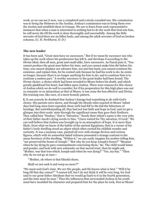 work, as we can see it now, was a completed and a nicely-rounded one. His commission
was to bring the Hebrews to the Jordan; Joshua’s commission was to bring them over
the Jordan and establish them in Canaan. We are to learn from such representative
instances that when a man is interested in nothing but to do the work that God sets him,
he will never die till the work is done thoroughly and successfully. Among the little
servants of God there are no fallen buds, and among the adult servants of God no broken
columns. (C. H. Parkhurst, D. D.)
The new leader
It has been said, “Great men have no successors.” But if we mean by successor one who
takes up the work where his predecessor has left it, and develops it according to the
Divine ideal, then all men, great and small alike, have successors. As Pascal puts it, “You
cannot produce the great man before his time, and you cannot make him die before his
time; you cannot displace nor advance him, nor put him back; you cannot continue his
existence, and replace him, for he existed only because he had his work to do; he exists
no longer, because there is no longer anything for him to do; and to continue him is to
continue a useless part.” A worthy successor to the great leader had been found. The
Divine choice, a choice which had been revealed to Moses before his death, and which
greatly gladdened his heart, had fallen upon Joshua. There were reasons for this choice
of Joshua which we do well to consider; for if his preparation for this high place was not
so romantic or so miraculous as that of Moses, it was none the less effective and Divine.
His training was, like ours, of a more homely pattern.
I. It can scarcely be doubted that Joshua’s lineage had something to do with God’s
choice. His parents were slaves, and though the bloody edict enacted in Moses’ infant
days had long since been repealed, these serfs had felt to the full the bitterness of
bondage. But notwithstanding all, they had not lost faith and hope in God; and we get a
glimpse into their souls’ state through the significant name they gave their firstborn.
They called him “Hoshea,” that is “Salvation.” Surely their infant’s name is the very echo
of their father Jacob’s dying words to Dan, “I have waited for Thy salvation, O Lord.” We
can well believe that Joshua was brought up in an atmosphere of hope. It is more than
likely, from what we know of the habits of the ancient Egyptians, that in a corner of his
father’s lowly dwelling stood an object which often excited his childish wonder and
curiosity. It was a mummy case, painted all over with strange devices and curious
figures, which with its somewhat faded richness presented a strange contrast to the
mean furniture of the dwelling. “Within it,” we can easily imagine his mother telling him,
“are preserved the bones of Joseph.” “But why do you keep Joseph’s bones?” “Because
when he lay dying he gave commandment concerning them,” &c. The child would listen
and ponder, and look with new solemnity on that sacred trust; then he might ask,
“Mother, was that true which Joseph said when he was dying?” “Yes, my boy.” “Then
why do we not go at once—
“‘Mother, oh where is that blissful shore,
Shall we not seek it and weep no more’?”
“We must wait God’s time. We are His people, and He knows what is best.” “Will it be
long till that day comes?” “I cannot tell, but I do not think it will be very long, for God
said to our great father Abraham that we would go back to it in the fourth generation,
and the time must be near.” Thus the influences that surrounded Joshua in his youth
must have moulded his character and prepared him for the place he took, first as Moses’
 