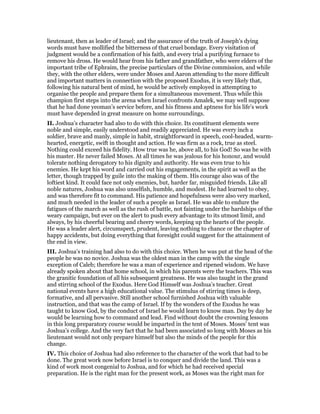 lieutenant, then as leader of Israel; and the assurance of the truth of Joseph’s dying
words must have mollified the bitterness of that cruel bondage. Every visitation of
judgment would be a confirmation of his faith, and every trial a purifying furnace to
remove his dross. He would hear from his father and grandfather, who were elders of the
important tribe of Ephraim, the precise particulars of the Divine commission, and while
they, with the other elders, were under Moses and Aaron attending to the more difficult
and important matters in connection with the proposed Exodus, it is very likely that,
following his natural bent of mind, he would be actively employed in attempting to
organise the people and prepare them for a simultaneous movement. Thus while this
champion first steps into the arena when Israel confronts Amalek, we may well suppose
that he had done yeoman’s service before, and his fitness and aptness for his life’s work
must have depended in great measure on home surroundings.
II. Joshua’s character had also to do with this choice. Its constituent elements were
noble and simple, easily understood and readily appreciated. He was every inch a
soldier, brave and manly, simple in habit, straightforward in speech, cool-headed, warm-
hearted, energetic, swift in thought and action. He was firm as a rock, true as steel.
Nothing could exceed his fidelity. How true was he, above all, to his God! So was he with
his master. He never failed Moses. At all times he was jealous for his honour, and would
tolerate nothing derogatory to his dignity and authority. He was even true to his
enemies. He kept his word and carried out his engagements, in the spirit as well as the
letter, though trapped by guile into the making of them. His courage also was of the
loftiest kind. It could face not only enemies, but, harder far, misguided friends. Like all
noble natures, Joshua was also unselfish, humble, and modest. He had learned to obey,
and was therefore fit to command. His patience and hopefulness were also very marked,
and much needed in the leader of such a people as Israel. He was able to endure the
fatigues of the march as well as the rush of battle, not fainting under the hardships of the
weary campaign, but ever on the alert to push every advantage to its utmost limit, and
always, by his cheerful bearing and cheery words, keeping up the hearts of the people.
He was a leader alert, circumspect, prudent, leaving nothing to chance or the chapter of
happy accidents, but doing everything that foresight could suggest for the attainment of
the end in view.
III. Joshua’s training had also to do with this choice. When he was put at the head of the
people he was no novice. Joshua was the oldest man in the camp with the single
exception of Caleb; therefore he was a man of experience and ripened wisdom. We have
already spoken about that home school, in which his parents were the teachers. This was
the granitic foundation of all his subsequent greatness. He was also taught in the grand
and stirring school of the Exodus. Here God Himself was Joshua’s teacher. Great
national events have a high educational value. The stimulus of stirring times is deep,
formative, and all pervasive. Still another school furnished Joshua with valuable
instruction, and that was the camp of Israel. If by the wonders of the Exodus he was
taught to know God, by the conduct of Israel he would learn to know man. Day by day he
would be learning how to command and lead. Find without doubt the crowning lessons
in this long preparatory course would be imparted in the tent of Moses. Moses’ tent was
Joshua’s college. And the very fact that he had been associated so long with Moses as his
lieutenant would not only prepare himself but also the minds of the people for this
change.
IV. This choice of Joshua had also reference to the character of the work that had to be
done. The great work now before Israel is to conquer and divide the land. This was a
kind of work most congenial to Joshua, and for which he had received special
preparation. He is the right man for the present work, as Moses was the right man for
 