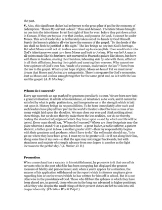the past.
V. Also, this significant choice had reference to the great plan of god in the economy of
redemption. “Moses My servant is dead.” Thus said Jehovah. Therefore Moses brought
no one into the inheritance. Israel lost sight of him for ever, before they put down a foot
in Canaan. If they are to pass over that Jordan, and possess the land, it cannot be under
Moses. This act of leadership is deliberately taken out of his hands by God Himself.
Surely the lesson is plain to all who know the essence of the gospel. “By the deeds of the
law shall no flesh be justified in His sight.” The law brings no one into God’s heritage.
But what Moses could not do Joshua was raised up to accomplish. If we would enter into
God’s inheritance we must turn from Moses and look to Joshua. Who was he? A man in
all points made like his brethren; not nurtured in Pharaoh’s palace like Moses, but born
with them in Goshen, sharing their burdens, labouring side by side with them, afflicted
in all their afflictions, bearing their griefs and carrying their sorrows. Who cannot see
here a picture of God’s own Son, “made of a woman, made under the law”? Turn from
the law to the gospel. What is your hope of glory, Moses or Jesus? Yet we must never
dream that Moses and Joshua are antagonistic. There is no quarrel in God’s economies.
Just as Moses and Joshua wrought together for the same great end, so is it with the law
and the gospel. (A. B. Mackay.)
Whom do I succeed?
Every age succeeds an age marked by greatness peculiarly its own. We are born now into
a grand civilisation; it admits of no indolence, or reluctance as to work, and it cannot be
satisfied by what is petty, perfunctory, and inexpensive as to the strength which is laid
out upon it. History brings its responsibilities. To be born immediately after such and
such leaders have played their part in the world’s theatre is itself to have a cross of no
mean weight laid upon the shoulder. We may close our eyes and think nothing about
these things, but we do not thereby make them the less realities, nor do we thereby
destroy the standard of judgment which they force upon us and by which our life will be
tested. Every man should say, “Whom do I succeed? Whose are these footprints near the
place whereon I stand? Has a giant been here—a great leader, a noble sufferer, a patient
student, a father great in love, a mother greater still?—then my responsibility begins
with their greatness and goodness; what I have to do,” the soliloquist should say, “is to
go on: where they have been great, I must try to be greater still—or if not along their line,
along some line of my own—so that the ages may not stagger backwards, but with
steadiness and majesty of strength advance from one degree to another as the light
increases to the perfect day.” (J. Parker, D. D.)
Promotion
When a merchant has a vacancy in his establishment, he promotes to it that one of his
servants who in the post which he has been occupying has displayed the greatest
measure of fidelity and perseverance; and, when a youth applies for a situation, the
success of his application will depend on the report which his former employer gives
regarding him or on the record which he has written for himself in school. But it is not
otherwise in the providence of God. Those who fill best the spheres in which they have
been placed are, in general, those who are in the long run advanced to higher positions;
while they who despise the small things of their present duties are left to sink into still
deeper obscurity. (Christian World Pulpit.)
 
