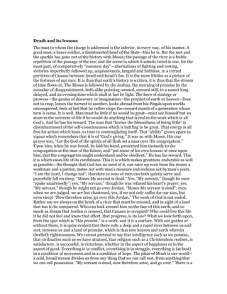 Death and its lessons
The man to whom the charge is addressed is the inferior, in every way, of his master. A
good man, a brave soldier, a disinterested head of the State—this he is. But the zest and
the sparkle has gone out of the history with Moses; the passage of the river is a feeble
repetition of the passage of the sea; and the scene to which it admits Israel is one, for the
most part, of comparatively “common day”—alternations of fighting and resting,
victories imperfectly followed up, acquiescences, languid and faithless, in a virtual
partition of Canaan between Israel and Israel’s foe. It is the more lifelike as a picture of
the fortunes of our race. It is thus that earth’s history is written, it is thus that the stream
of time flows on. The Moses is followed by the Joshua, the morning of promise by the
noonday of disappointment, both alike pointing onward, onward still, to a sunset long
delayed, and an evening time which shall at last be light. The hero of strategy or
prowess—the genius of discovery or imagination—the prophet of earth or heaven—lives
not to reap, leaves the harvest to another, looks abroad from his Pisgah upon worlds
unconquered, feels at last that he rather stops the onward march of a generation whose
turn is come. It is well. Man must be little if he would be great—must see himself but an
atom in the universe of life if he would do anything that is real in the work which is all
God’s. And he has his reward. The man that “knows the blessedness of being little” is
disembarrassed of the self-consciousness which is battling to be great. That energy is all
free for action which loses no time in contemplating itself. That “ability” grows apace in
vigour which remembers that it is of “God’s giving.” It was so with Moses. His one
prayer was, “Let the God of the spirits of all flesh set a man over His congregation.”
Upon him, when he was found, he laid his hand, presented him instantly to the
congregation as the man of the future, and “put some of his own honour at once upon
him, that the congregation might understand and be obedient.” He has his reward. This
it is which eases life of its carefulness. This it is which makes greatness endurable as well
as possible—the thought that God has no need of it, can raise up even from the stones a
workman and a patriot, metes not with man’s measure and reckons not by man’s years.
“I am the Lord, I change not”; therefore ye sons of men can both quietly serve and
peacefully fall on sleep. “Moses My servant is dead.” Yes, “My servant,” though he once
“spake unadvisedly”; yes, “My servant,” though he was refused his heart’s prayer; yes,
“My servant,” though he might not go over Jordan. “Moses My servant is dead”: even
when we are judged, we are but chastened; yea, if we not only suffer for our sins, but
even sleep! “Now therefore arise, go over this Jordan.” The work of God is not ended.
Rather are we always on the brink of a river that must be crossed, and in sight of a land
that has to be conquered. Who can look around him on the face of this earth, and so
much as dream that Jordan is crossed, that Canaan is occupied? Who could live this life
if he did not feel and know that effort, that progress, is its law? What we look forth upon,
from the spot which is “this present,” is a work, and it is a warfare. With our guides or
without them, it is quite evident that there rolls a deep and a rapid river between us and
rest, between us and a land of promise, which is that new heaven and earth wherein
dwelleth righteousness. We cannot pretend to say that intelligence such as we possess,
that civilisation such as we have attained, that religion such as a Christendom realises, is
satisfactory, is successful, is victorious, whether in the aspect of happiness or in the
aspect of good. Everything is in conflict, everything is in struggle, everything is (at best)
in a condition of movement and in a condition of hope. The plain of Moab is our world—
a cold, broad stream divides us from any thing that we can call rest, from anything that
we can call possession. “My servant is dead, now therefore arise, and go over.” There is a
 