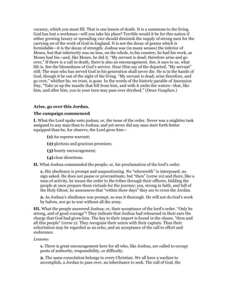 vacancy, which you must fill. That is one lesson of death. It is a summons to the living.
God has lost a workman—will you take his place? Terrible would it be for this nation if
either growing luxury or spreading vice should diminish the supply of strong men for the
carrying on of the work of God in England. It is not the decay of genius which is
formidable—it is the decay of strength. Joshua was (in many senses) the inferior of
Moses, but that inferiority was no loss, on the whole, to his country; he had his work, as
Moses had his—and, like Moses, he did it. “My servant is dead; therefore arise and go
over,” If there is a call in death, there is also an encouragement. See, it says to us, what
life is. See the blessedness of God’s service. Hear Him say of the departed, “My servant”
still. The man who has served God in his generation shall never die. He is in the hands of
God, though it be out of the sight of the living. “My servant is dead; arise therefore, and
go over,” whither he, we trust, is gone. In the words of the historic parable of Ascension
Day, “Take ye up the mantle that fell from him, and with it smite the waters—that, like
him, and after him, you in your turn may pass over dryshod.” (Dean Vaughan.)
Arise, go over this Jordan.
The campaign commenced
I. What the Lord spake unto joshua; or, the issue of the order. Never was a mightier task
assigned to any man than to Joshua; and yet never did any man start forth better
equipped than he, for observe, the Lord gives him—
(1) An express warrant;
(2) glorious and gracious promises;
(3) hearty encouragement;
(4) clear directions.
II. What Joshua commanded the people; or, his proclamation of the lord’s order.
1. His obedience is prompt and unquestioning. No “wherewith” is interposed; no
sign asked. He does not pause or procrastinate, but “then” (verse 10) and there, like a
man of activity, he issues the order to the tribes through their officers, bidding the
people at once prepare them victuals for the journey; yea, strong in faith, and full of
the Holy Ghost, he announces that “within three days” they are to cross the Jordan.
2. As Joshua’s obedience was prompt, so was it thorough. He will not do God’s work
by halves, nor go to war without all the army.
III. What the people answered Joshua; or, their acceptance of the lord’s order. “Only be
strong, and of good courage”! They indicate that Joshua had rehearsed in their ears the
charge that God had given him. The key to their import is found in the clause, “thou and
all this people” (verse 2). They recognise their union with their captain. Thus their
exhortation may be regarded as an echo, and an acceptance of the call to effort and
endurance.
Lessons:
1. There is great encouragement here for all who, like Joshua, are called to occupy
posts of authority, responsibility, or difficulty.
2. The same consolation belongs to every Christian. We all have a warfare to
accomplish, a Jordan to pass over, an inheritance to seek. The call of God, the
 