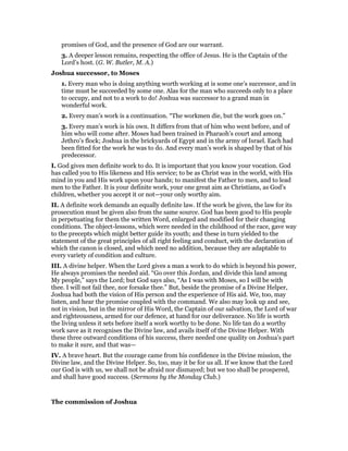 promises of God, and the presence of God are our warrant.
3. A deeper lesson remains, respecting the office of Jesus. He is the Captain of the
Lord’s host. (G. W. Butler, M. A.)
Joshua successor, to Moses
1. Every man who is doing anything worth working at is some one’s successor, and in
time must be succeeded by some one. Alas for the man who succeeds only to a place
to occupy, and not to a work to do! Joshua was successor to a grand man in
wonderful work.
2. Every man’s work is a continuation. “The workmen die, but the work goes on.”
3. Every man’s work is his own. It differs from that of him who went before, and of
him who will come after. Moses had been trained in Pharaoh’s court and among
Jethro’s flock; Joshua in the brickyards of Egypt and in the army of Israel. Each had
been fitted for the work he was to do. And every man’s work is shaped by that of his
predecessor.
I. God gives men definite work to do. It is important that you know your vocation. God
has called you to His likeness and His service; to be as Christ was in the world, with His
mind in you and His work upon your hands; to manifest the Father to men, and to lead
men to the Father. It is your definite work, your one great aim as Christians, as God’s
children, whether you accept it or not—your only worthy aim.
II. A definite work demands an equally definite law. If the work be given, the law for its
prosecution must be given also from the same source. God has been good to His people
in perpetuating for them the written Word, enlarged and modified for their changing
conditions. The object-lessons, which were needed in the childhood of the race, gave way
to the precepts which might better guide its youth; and these in turn yielded to the
statement of the great principles of all right feeling and conduct, with the declaration of
which the canon is closed, and which need no addition, because they are adaptable to
every variety of condition and culture.
III. A divine helper. When the Lord gives a man a work to do which is beyond his power,
He always promises the needed aid. “Go over this Jordan, and divide this land among
My people,” says the Lord; but God says also, “As I was with Moses, so I will be with
thee. I will not fail thee, nor forsake thee.” But, beside the promise of a Divine Helper,
Joshua had both the vision of His person and the experience of His aid. We, too, may
listen, and hear the promise coupled with the command. We also may look up and see,
not in vision, but in the mirror of His Word, the Captain of our salvation, the Lord of war
and righteousness, armed for our defence, at hand for our deliverance. No life is worth
the living unless it sets before itself a work worthy to be done. No life tan do a worthy
work save as it recognises the Divine law, and avails itself of the Divine Helper. With
these three outward conditions of his success, there needed one quality on Joshua’s part
to make it sure, and that was—
IV. A brave heart. But the courage came from his confidence in the Divine mission, the
Divine law, and the Divine Helper. So, too, may it be for us all. If we know that the Lord
our God is with us, we shall not be afraid nor dismayed; but we too shall be prospered,
and shall have good success. (Sermons by the Monday Club.)
The commission of Joshua
 