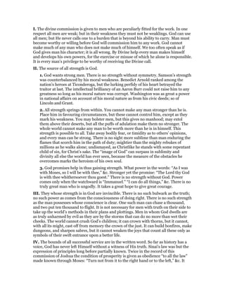 I. The divine commission is given to men who are peculiarly fitted for the work. In one
respect all men are weak; but in their weakness they must not be weaklings. God can use
all men; but He never calls one to a burden that is beyond his ability to carry. Man must
become worthy or willing before God will commission him to any work. God cannot
make much of any man who does not make much of himself. We too often speak as if
God gives man his character; it is all wrong. By Divine help every man makes himself
and develops his own powers, for the exercise or misuse of which he alone is responsible.
It is every man’s privilege to be worthy of receiving the Divine call.
II. The source of all strength is God.
1. God wants strong men. There is no strength without symmetry. Samson’s strength
was counterbalanced by his moral weakness. Benedict Arnold ranked among the
nation’s heroes at Ticonderoga, but the lurking perfidy of his heart betrayed the
traitor at last. The intellectual brilliancy of an Aaron Burr could not raise him to any
greatness so long as his moral nature was corrupt. Washington was as great a power
in national affairs on account of his moral nature as from his civic deeds; so of
Lincoln and Grant.
2. All strength springs from within. You cannot make any man stronger than he is.
Place him in favouring circumstances, but these cannot control him, except as they
mark his weakness. You may bolster men, but this gives no manhood; may extol
them above their deserts, but all the puffs of adulation make them no stronger. The
whole world cannot make any man to be worth more than he is in himself. This
strength is possible to all. Take away bodily fear, or timidity as to others’ opinions,
and every man can be strong. There is no sight more sublime than man enduring the
flames that scorch him in the path of duty; mightier than the mighty rebukes of
millions as he walks alone; undismayed, as Christlike he stands with some repentant
child of sin, for Christ’s sake. The “image of God” can surpass in sublimity and
divinity all else the world has ever seen, because the measure of the obstacles he
overcomes marks the heroism of his own soul.
3. God promises help in thus gaining strength. What power in the words: “As I was
with Moses, so I will be with thee,” &c. Stronger yet the promise: “The Lord thy God
is with thee whithersoever thou goest.” There is no strength without God. Power
comes only when the watchward is “Immanuel.” “I can do all things,” &c. There is no
truly great man who is ungodly. It takes a great hope to give great courage.
III. They whose strength is in God are invincible. There is no such bulwark as the truth;
no such power as comes from the consciousness of doing right. There is no such strength
as the man possesses whose conscience is clear. One such man can chase a thousand,
and two put ten thousand to flight. It is not necessary for men with truth on their side to
take up the world’s methods in their plans and plottings. Men in whom God dwells are
as truly unharmed by evil as they are by the storms that can do no more than wet their
cheeks. The world cannot crush God’s children; it can crown with thorns, but it cannot,
with all its might, cast off from memory the crown of the just. It can build bonfires, make
dungeons, and sharpen sabres, but it cannot weaken the joys that count all these only as
symbols of their swift entrance upon a better life.
IV. The bounds of all successful service are in the written word. So far as history has a
voice, God has never left Himself without a witness of His truth. Sinai’s law was but the
expression of principles long before partially known. Twice in the record of this
commission of Joshua the condition of prosperity is given as obedience “to all the law”
made known through Moses: “Turn not from it to the right hand or to the left,” &c. It
 