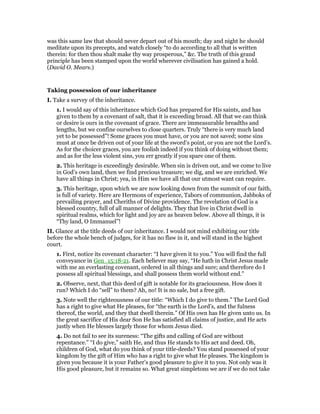 was this same law that should never depart out of his mouth; day and night he should
meditate upon its precepts, and watch closely “to do according to all that is written
therein: for then thou shalt make thy way prosperous,” &c. The truth of this grand
principle has been stamped upon the world wherever civilisation has gained a hold.
(David O. Mears.)
Taking possession of our inheritance
I. Take a survey of the inheritance.
1. I would say of this inheritance which God has prepared for His saints, and has
given to them by a covenant of salt, that it is exceeding broad. All that we can think
or desire is ours in the covenant of grace. There are immeasurable breadths and
lengths, but we confine ourselves to close quarters. Truly “there is very much land
yet to be possessed”! Some graces you must have, or you are not saved; some sins
must at once be driven out of your life at the sword’s point, or you are not the Lord’s.
As for the choicer graces, you are foolish indeed if you think of doing without them;
and as for the less violent sins, you err greatly if you spare one of them.
2. This heritage is exceedingly desirable. When sin is driven out, and we come to live
in God’s own land, then we find precious treasure; we dig, and we are enriched. We
have all things in Christ; yea, in Him we have all that our utmost want can require.
3. This heritage, upon which we are now looking down from the summit of our faith,
is full of variety. Here are Hermons of experience, Tabors of communion, Jabboks of
prevailing prayer, and Cheriths of Divine providence. The revelation of God is a
blessed country, full of all manner of delights. They that live in Christ dwell in
spiritual realms, which for light and joy are as heaven below. Above all things, it is
“Thy land, O Immanuel”!
II. Glance at the title deeds of our inheritance. I would not mind exhibiting our title
before the whole bench of judges, for it has no flaw in it, and will stand in the highest
court.
1. First, notice its covenant character: “I have given it to you.” You will find the full
conveyance in Gen_15:18-21. Each believer may say, “He hath in Christ Jesus made
with me an everlasting covenant, ordered in all things and sure; and therefore do I
possess all spiritual blessings, and shall possess them world without end.”
2. Observe, next, that this deed of gift is notable for its graciousness. How does it
run? Which I do “sell” to them? Ah, no! It is no sale, but a free gift.
3. Note well the righteousness of our title: “Which I do give to them.” The Lord God
has a right to give what He pleases, for “the earth is the Lord’s, and the fulness
thereof, the world, and they that dwell therein.” Of His own has He given unto us. In
the great sacrifice of His dear Son He has satisfied all claims of justice, and He acts
justly when He blesses largely those for whom Jesus died.
4. Do not fail to see its sureness: “The gifts and calling of God are without
repentance.” “I do give,” saith He, and thus He stands to His act and deed. Oh,
children of God, what do you think of your title-deeds? You stand possessed of your
kingdom by the gift of Him who has a right to give what He pleases. The kingdom is
given you because it is your Father’s good pleasure to give it to you. Not only was it
His good pleasure, but it remains so. What great simpletons we are if we do not take
 
