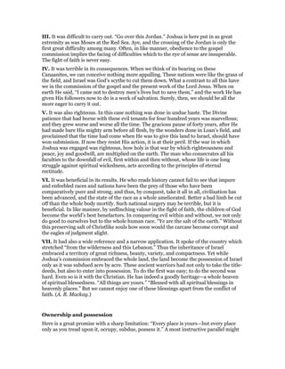 III. It was difficult to carry out. “Go over this Jordan.” Joshua is here put in as great
extremity as was Moses at the Red Sea. Aye, and the crossing of the Jordan is only the
first great difficulty among many. Often, in like manner, obedience to the gospel
commission implies the facing of difficulties which to the eye of sense are insuperable.
The fight of faith is never easy.
IV. It was terrible in its consequences. When we think of its bearing on these
Canaanites, we can conceive nothing more appalling. These nations were like the grass of
the field, and Israel was God’s scythe to cut them down. What a contrast to all this have
we in the commission of the gospel and the present work of the Lord Jesus. When on
earth He said, “I came not to destroy men’s lives but to save them,” and the work He has
given His followers now to do is a work of salvation. Surely, then, we should be all the
more eager to carry it out.
V. It was also righteous. In this case nothing was done in undue haste. The Divine
patience that had borne with these evil tenants for four hundred years was marvellous;
and they grew worse and worse all the time. The gracious pause of forty years, after He
had made bare His mighty arm before all flesh, by the wonders done in Loan’s field, and
proclaimed that the time had come when He was to give this land to Israel, should have
won submission. If now they resist His action, it is at their peril. If the war in which
Joshua was engaged was righteous, how holy is that war by which righteousness and
peace, joy and goodwill, are multiplied on the earth. The man who consecrates all his
faculties to the downfall of evil, first within and then without, whose life is one long
struggle against spiritual wickedness, acts according to the principles of eternal
rectitude.
VI. It was beneficial in its results. He who reads history cannot fail to see that impure
and enfeebled races and nations have been the prey of those who have been
comparatively pure and strong; and thus, by conquest, take it all in all, civilisation has
been advanced, and the state of the race as a whole ameliorated. Better a bad limb be cut
off than the whole body mortify. Such national surgery may be terrible, but it is
beneficial. In like manner, by unflinching valour in the fight of faith, the children of God
become the world’s best benefactors. In conquering evil within and without, we not only
do good to ourselves but to the whole human race. “Ye are the salt of the earth.” Without
this preserving salt of Christlike souls how soon would the carcase become corrupt and
the eagles of judgment alight.
VII. It had also a wide reference and a narrow application. It spoke of the country which
stretched “from the wilderness and this Lebanon.” Thus the inheritance of Israel
embraced a territory of great richness, beauty, variety, and compactness. Yet while
Joshua’s commission embraced the whole land, the land become the possession of Israel
only as it was subdued acre by acre. These ancient warriors had not only to take the title-
deeds, but also to enter into possession. To do the first was easy; to do the second was
hard. Even so is it with the Christian. He has indeed a goodly heritage—a whole heaven
of spiritual blessedness. “All things are yours.” “Blessed with all spiritual blessings in
heavenly places.” But we cannot enjoy one of these blessings apart from the conflict of
faith. (A. B. Mackay.)
Ownership and possession
Here is a great promise with a sharp limitation: “Every place is yours—but every place
only as you tread upon it, occupy, subdue, possess it.” A most instructive parallel might
 