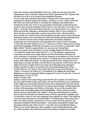 learns the strictness and spirituality of the Law, which cuts into pieces his self-
righteousness and reveals that Another than Moses must become the Captain of his
salvation if ever he is to be estated in the antitypical Palestine.
Let the reader also remember that Israel’s entrance into Canaan marked the
beginning of a distinct stage in their history, and there we have a figure of the new
life of the converted soul. Observe carefully how definitely and clearly this is
brought out in the type. It was a new generation of Israel (the second and not the
adult one that came out of Egypt) which is here in view; that they were under a new
leader—no longer Moses but Joshua; that they were inducted into a new sphere—
delivered from the wilderness, entering into Canaan. Thus we have a picture of
those who have passed through a season of conviction of sin, who have felt the
terrors of the Law, and have now been brought to put their trust in Jesus Christ, the
antitypical Joshua. Conversion dates the end of the old life and the beginning of the
new. As Israel’s entrance into Canaan marked the end of their wilderness
wanderings, so at conversion the soul experiences the verity of Christ’s promise,
"Come unto Me and I will give you rest". Likewise, as Israel’s entrance into Canaan
marked the beginning of their life of conquest, so at conversion we begin that "good
fight of faith" which is required before we can enter our Eternal Rest.
Those two aspects of the Christian’s rest are brought together in Hebrews 4. First,
"we which have believed do enter into rest" (v. 3). The moment a regenerated,
awakened, convicted soul savingly believes in Christ the burden of his sins roll
away, and peace of conscience, rest of soul, assurance of acceptance by God, are his.
Yet, he is not there and then taken to heaven. o indeed, he is now made conscious
of foes, both within and without, of which previously he knew nothing. He is now
called upon to mortify the flesh, resist the Devil, overcome the world: not by his own
might, but in the strength of the Lord, under the leadership of the antitypical
Joshua; and this in order to an entrance into the promised inheritance. Thus,
Second, Hebrews 4:11 bids us "let us labor therefore to enter into that Rest". Yes,
"labor" is necessary (cf. John 6:27, 2 Corinthians 5:9): fighting the good fight,
finishing our course, keeping the faith is required, if we are to receive the "crown of
righteousness" (2 Tim. 4:7, 8)!
Joshua’s Earlier Days
Joshua was born in the land of Egypt and with the sole exception of Caleb he was
the only adult Israelite in the great exodus who survived the forty years wanderings
in the wilderness and actually entered Canaan. He is mentioned for the first time in
Exodus 17:9, where he is introduced to our notice most abruptly, nothing being told
us there of his parentage, early history, or his piety. It was on the occasion when
Amalek came and fought against Israel at Rephidim: "Moses said unto Joshua,
Choose out men and go fight with Amalek". From that brief statement we gather
that our hero had already attracted the notice of Moses, gained his confidence and
was therefore a man of valor and competent to be captain over others. The following
verse also represents him in a favorable light: "So Joshua did as Moses had said to
him": he made no demur, objected not to receive orders from his superior, but
obediently complied with his instructions. "And Joshua discomfitted Amalek and
his people with the edge of the sword" (v. 13): thus success attended his efforts.
What we have briefly glanced at above supplies a most striking illustration of the
law of first mention. The initial occurrence of anything in Scripture invariably
 