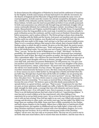 be drawn between the subjugation of Palestine by Israel and the settlement of America
by the English. In both cases tyranny at home had much to do with the movement, for
the Stuarts of England and the Pharaohs of Egypt held essentially the same views of
royal prerogative, In both cases the country was already occupied by aborigines, and the
free, wild life of the Jebusites and the Amorites was not unlike that of the Iroquois and
Sioux Indians. In both cases the land was parcelled out before it was actually possessed.
In both cases possession was achieved only through long and obstinate struggle with an
enemy continually defeated, but stubbornly refusing to submit. According to the royal
grants, Massachusetts and Virginia reached through to the Pacific Ocean. It required five
minutes to draw the long parallels on the royal map; it needed two centuries actually to
push civilisation across the continent, and the work is not yet finished. Ownership comes
before possession, and is useless without it. The Divine giving is always done along this
line. In dealing with the fields and the forests, God pours out sunshine and rain unasked,
and the earth can only lie helpless, now flooded and now parched with heat. But in
dealing with men made in His image, God’s giving is a far finer and more subtle process.
There is in it a wondrous delicacy that seems to fear refusal, that is busied chiefly with
finding a place in which the gift is wanted. He gives us the title-deed, the motive-power,
the strength, the gladness, and then says, “Enter and possess.” We are all familiar with
this in the intellectual realm. You put into your son’s hand a Virgil or a Shakespeare.
“Now,” you say, “he has the works of Shakespeare, or Virgil.” Has them?—he has the
possibility, the opportunity! It is a great thing to have that; thousands have remained
ignorant for want of that. But when you possess an author, the book in the hand will be
only a subordinate affair. You will know the man himself; lines will flash out upon you at
your toil, great sweet thoughts will recur in dreams, passages will intertwine with all
your daily task, and when you possess Shakespeare, he will possess you. You give your
son teachers and schools—there your power stops. You seat your daughter at the piano,
but for musical power, culture, achievement—she must enter into and possess these, or
she will for ever stand outside. You buy a home. The papers are signed, the deed is
recorded; instantaneously the house is yours. But then comes the process of moving into
it. Every season you move a little further in; through days of birth and bridal when the
joy bells ring, through days of grief when all the bells are muffled, you are growing into
that house, and when men ask, “Why don’t you move up town?” you say, “My heart is
here; this place I love.” So Jesus Christ comes to a man at the entrance of Christian life,
and puts him into ownership. “To as many as received Him, to them gave He power to
become the sons of God.” He bestows upon us the title-deeds unencumbered. He
spreads before us a great territory, and says, “That is yours.” Forgiveness for sins that
are past, an inner quietness which naught can ruffle, a balm for life’s hurts and bruises, a
daily strength for daily needs, a courage that rises with obstacles and never knows
defeat, all this is ours—if we will make it ours. Ours to possess, to enjoy, to experience.
There is an old-fashioned phrase that had a deal of truth in it “experiencing religion.” A
man has just as much religion as he has experienced; only when talking of our
experience let us not go back twenty years—let us review the last twenty-four hours. How
was it with me last evening? Was God last night in my soul, was I filled with serenity and
courage and devotion to other souls, not twenty years ago, but last night? Our Bible is no
larger than our reading of the Bible. Some men have a Bible consisting of a few Psalms
and half a dozen chapters in the Gospels. Others have a Bible that is a patchwork of half-
remembered texts, put together in childhood and now badly faded. A man with a rich,
deep Christian experience cannot be content with a few threadbare chapters, he is ever
reaching into new territory. So it is with the various great truths of the Christian
religion—all are ours, but ours only as we possess them. The true use of a creed is not to
set forth what men must believe, but to record what men do believe. And the man who is
 