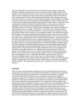 growing will find his creed growing too, growing indeed more simple, but growing
stronger, and deeper, and broader. A grown man with a child’s religion is like a man
trying to content himself with nursery toys—he is soon disgusted with his attempt. But
when a man is constantly moving onward, then one truth after another will reveal its
inner meaning to his soul. We cannot expect that all truths will be equally precious in
any one day. There is a rotation of crops in the spiritual life, and everything is “beautiful
in his time.” There is always one truth that shines brightest, as there is always one star
on the meridian. Other stars will follow and culminate in their season. I think often with
a strange awe of the first settlers of the Atlantic States, as they came across the sea,
bearing the maps which gave them rights extending to the Pacific. This is just the
conditions of some of us to-day. The boundless possibilities of Christianity lie before us
Jesus Christ comes to us saying, “It is all yours—a Christian life, a Christian death, a
Christian heaven, it is yours if you will take it.” And if we do not by voluntary act enter
into what He offers, then the offer is to us absolutely worthless. The truth heard Sunday
after Sunday is then only a genuine damage, making the heart each week less sensitive,
less responsive—“it hardens all within and petrifies the feeling.” But let us return to the
text again. “Every place that the sole of your foot shall tread upon”—surely there is a hint
here of the slow and toilsome process of spiritual acquisition. I do not hold out before
any man a Christian life that is free from effort. Christianity at sight is always a delusion.
At sight of Jesus we are indeed ushered into new relation and position. But then comes
the path, sometimes winding through the shadow, sometimes leading straight uphill,
always leading heavenward and always bright with an unseen Friend. So it is with the
entire advance of the Church of Jesus Christ. Sometimes when we are impatient and
fretful let us remember that here, too, walking is the normal movement. Why God
doesn’t convert India to-day is to us a mystery. That great movements should pace so
slowly, and the advance be so measured and unequal, seems to us incomprehensible.
One other suggestion is here—a hint that the farther a man travels the richer he
becomes. Mountain range or lowly valley, forest or verdant meadow, whatsoever
experience of God’s love and grace we pass through, that is ours for ever. We learn more
of man’s weakness but more of God’s power, and the more we truly know the gladder
shall we really be. New experiences are to be ours, and the best is yet to come. (W. H. P.
Faunce.)
Foothold
There are many curious legends regarding the way in which land grants were given in
former times. We read of one man who got from his king as much land as he could ride
round while the king slept; of another who was granted as much land as could be
covered by a bull’s hide, which he cut into a continuous narrow strip, capable of
enclosing a large area; of a third who was promised as much land as a bushel of barley
would sow, which he was careful to sow as sparsely as possible, so that it might extend
the borders of his farm to the utmost limits. At an annual fair, held in August, at the
village of Carnwath, in Scotland, a foot-race is run as the tenure by which the property in
the neighbourhood is held by the Lockhart family. The prize is a pair of red hose or
stockings, and the proprietor used to have a messenger ready whenever the race was run
to tell the result to the Lord Advocate of Scotland. In conformity with these ancient
methods of land-measuring, God promised to Moses first, and renewed His promise to
Joshua after the death of Moses, that He would give the Israelites every place that the
sole of their foot should tread upon. It was a primitive custom to measure out the land
that was to be cultivated or built upon by the foot; and a foot is still one of the terms of
 