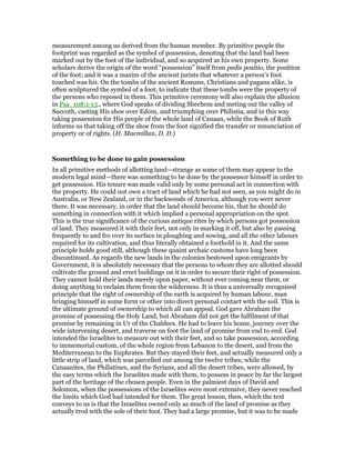 measurement among us derived from the human member. By primitive people the
footprint was regarded as the symbol of possession, denoting that the land had been
marked out by the foot of the individual, and so acquired as his own property. Some
scholars derive the origin of the word “possession” itself from pedis positio, the position
of the foot; and it was a maxim of the ancient jurists that whatever a person’s foot
touched was his. On the tombs of the ancient Romans, Christians and pagans alike, is
often sculptured the symbol of a foot, to indicate that these tombs were the property of
the persons who reposed in them. This primitive ceremony will also explain the allusion
in Psa_108:1-13., where God speaks of dividing Shechem and meting out the valley of
Succoth, casting His shoe over Edom, and triumphing over Philistia, and in this way
taking possession for His people of the whole land of Canaan, while the Book of Ruth
informs us that taking off the shoe from the foot signified the transfer or renunciation of
property or of rights. (H. Macmillan, D. D.)
Something to be done to gain possession
In all primitive methods of allotting land—strange as some of them may appear to the
modern legal mind—there was something to be done by the possessor himself in order to
get possession. His tenure was made valid only by some personal act in connection with
the property. He could not own a tract of land which he had not seen, as you might do in
Australia, or New Zealand, or in the backwoods of America, although you were never
there. It was necessary, in order that the land should become his, that he should do
something in connection with it which implied a personal appropriation on the spot.
This is the true significance of the curious antique rites by which persons got possession
of land. They measured it with their feet, not only in marking it off, but also by passing
frequently to and fro over its surface in ploughing and sowing, and all the other labours
required for its cultivation, and thus literally obtained a foothold in it. And the same
principle holds good still, although these quaint archaic customs have long been
discontinued. As regards the new lands in the colonies bestowed upon emigrants by
Government, it is absolutely necessary that the persons to whom they are allotted should
cultivate the ground and erect buildings on it in order to secure their right of possession.
They cannot hold their lands merely upon paper, without ever coming near them, or
doing anything to reclaim them from the wilderness. It is thus a universally recognised
principle that the right of ownership of the earth is acquired by human labour, man
bringing himself in some form or other into direct personal contact with the soil. This is
the ultimate ground of ownership to which all can appeal. God gave Abraham the
promise of possessing the Holy Land, but Abraham did not get the fulfilment of that
promise by remaining in Ur of the Chaldees. He had to leave his home, journey over the
wide intervening desert, and traverse on foot the land of promise from end to end. God
intended the Israelites to measure out with their feet, and so take possession, according
to immemorial custom, of the whole region from Lebanon to the desert, and from the
Mediterranean to the Euphrates. But they stayed their feet, and actually measured only a
little strip of land, which was parcelled out among the twelve tribes; while the
Canaanites, the Philistines, and the Syrians, and all the desert tribes, were allowed, by
the easy terms which the Israelites made with them, to possess in peace by far the largest
part of the heritage of the chosen people. Even in the palmiest days of David and
Solomon, when the possessions of the Israelites were most extensive, they never reached
the limits which God had intended for them. The great lesson, then, which the text
conveys to us is that the Israelites owned only as much of the land of promise as they
actually trod with the sole of their foot. They had a large promise, but it was to be made
 
