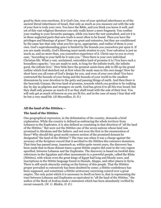 good by their own exertions. It is God’s law, true of your spiritual inheritance as of the
ancient literal inheritance of Israel, that only as much as you measure out with the sole
of your foot is truly your own. You have the Bible, and you think you know it well; and
yet of this vast religious literature you only really know a mere fragment. You confine
your reading to your favourite passages, while you leave the rest unstudied; and yet it is
in these neglected parts that new truth is most often to be found. Then you have the
privileges and blessings of grace! They are great and extensive, but they are conditioned
by the same law that only what you live up to, appropriate, and realise of them is your
own. God’s superabounding grace is limited by the bounds you yourselves put upon it. If
you are made straitly, God’s blessing must needs straiten to you. Your salvation is just as
much as, and no more than, you yourselves experience of it. Christ says to you m every
case, “According to your faith be it unto you.” Then there is your own individual
Christian life. What a vast, unclaimed, untrodden land of promise it is l You have each a
boundless capacity; “you are made to seek, to long for the infinite truth, the infinite
good, the infinite love.” How little have the greatest saints been able to fill up the grand
outline which God sketched out at first when He made man in His own image! How far
short have you all come of God’s design for you, and even of your own ideal! You have
contracted the bounds of your being and the bounds of your world to the smallest
dimensions by your devotion to the petty and passing things of earth. And then there is
the heavenly Canaan, the true land of promise, towards which you profess to be walking
day by day as pilgrims and strangers on earth. God has given it to all His true Israel; but
they shall only possess as much of it as they shall tread with the sole of their foot. You
will only get as much of heaven as you are fit for; and in the case of many I fear that will
be but a very small bit. (H Macmillan, D. D.)
All the land of the Hittites.—
The land of the Hittites
One geographical expression, in the delimitation of the country, demands a brief
explanation. While the country is defined as embracing the whole territory from
Lebanon to the Euphrates, it is also defined as consisting in that direction of “all the land
of the Hittites.” But were not the Hittites one of the seven nations whose land was
promised to Abraham and the fathers, and not even the first in the enumeration of
these? Why should this great north-eastern section of the promised domain be
designated “the land of the Hittites”? The time was when it was a charge against the
accuracy of the Scripture record that it ascribed to the Hittites this extensive dominion.
That time has passed away, inasmuch as, within quite recent years, the discovery has
been made that in those distant times a great Hittite empire did exist in the very region
specified, between Lebanon and the Euphrates. The discovery is based on twofold data:
references in the Egyptian and other monuments to a powerful people, called the Khita
(Hittites), with whom even the great kings of Egypt had long and bloody wars; and
inscriptions in the Hittite language found in Hamah, Aleppo, and other places in Syria.
There is still much obscurity resting on the history of this people. That the Hittites
proper prevailed so extensively has been doubted by some; a Hittite confederacy has
been supposed, and sometimes a Hittite aristocracy exercising control over a great
empire. The only point which it is necessary to dwell on here is, that in representing the
tract between Lebanon and Euphrates as equivalent to “all the land of the Hittites,” the
author of the Book of Joshua made a statement which has been abundantly verified by
recent research. (W. G. Blaikie, D. D.)
 