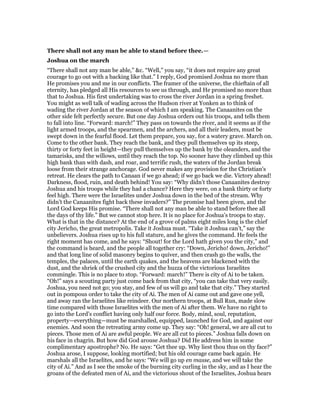 There shall not any man be able to stand before thee.—
Joshua on the march
“There shall not any man be able,” &c. “Well,” you say, “it does not require any great
courage to go out with a backing like that.” I reply, God promised Joshua no more than
He promises you and me in our conflicts. The framer of the universe, the chieftain of all
eternity, has pledged all His resources to see us through, and He promised no more than
that to Joshua. His first undertaking was to cross the river Jordan in a spring freshet.
You might as well talk of wading across the Hudson river at Yonken as to think of
wading the river Jordan at the season of which I am speaking. The Canaanites on the
other side felt perfectly secure. But one day Joshua orders out his troops, and tells them
to fall into line. “Forward: march!” They pass on towards the river, and it seems as if the
light armed troops, and the spearmen, and the archers, and all their leaders, must be
swept down in the fearful flood. Let them prepare, you say, for a watery grave. March on.
Come to the other bank. They reach the bank, and they pull themselves up its steep,
thirty or forty feet in height—they pull themselves up the bank by the oleanders, and the
tamarisks, and the willows, until they reach the top. No sooner have they climbed up this
high bank than with dash, and roar, and terrific rush, the waters of the Jordan break
loose from their strange anchorage. God never makes any provision for the Christian’s
retreat. He clears the path to Canaan if we go ahead; if we go back we die. Victory ahead!
Darkness, flood, ruin, and death behind! You say: “Why didn’t those Canaanites destroy
Joshua and his troops while they had a chance? Here they were, on a bank thirty or forty
feel high. There were the Israelites under Joshua down in the bed of the stream. Why
didn’t the Canaanites fight back these invaders?” The promise had been given, and the
Lord God keeps His promise. “There shall not any man be able to stand before thee all
the days of thy life.” But we cannot stop here. It is no place for Joshua’s troops to stay.
What is that in the distance? At the end of a grove of palms eight miles long is the chief
city Jericho, the great metropolis. Take it Joshua must. “Take it Joshua can’t,” say the
unbelievers. Joshua rises up to his full stature, and he gives the command. He feels the
right moment has come, and he says: “Shout! for the Lord hath given you the city,” and
the command is heard, and the people all together cry: “Down, Jericho! down, Jericho!”
and that long line of solid masonry begins to quiver, and then crash go the walls, the
temples, the palaces, until the earth quakes, and the heavens are blackened with the
dust, and the shriek of the crushed city and the huzza of the victorious Israelites
commingle. This is no place to stop. “Forward: march!” There is city of Ai to be taken.
“Oh!” says a scouting party just come back from that city, “you can take that very easily.
Joshua, you need not go; you stay, and few of us will go and take that city.” They started
out in pompous order to take the city of Ai. The men of Ai came out and gave one yell,
and away ran the Israelites like reindeer. Our northern troops, at Bull Run, made slow
time compared with those Israelites with the men of Ai after them. We have no right to
go into the Lord’s conflict having only half our force. Body, mind, soul, reputation,
property—everything—must be marshalled, equipped, launched for God, and against our
enemies. And soon the retreating army come up. They say: “Oh! general, we are all cut to
pieces. Those men of Ai are awful people. We are all cut to pieces.” Joshua falls down on
his face in chagrin. But how did God arouse Joshua? Did He address him in some
complimentary apostrophe? No. He says: “Get thee up. Why liest thou thus on thy face?”
Joshua arose, I suppose, looking mortified; but his old courage came back again. He
marshals all the Israelites, and he says: “We will go up en masse, and we will take the
city of Ai.” And as I see the smoke of the burning city curling in the sky, and as I hear the
groans of the defeated men of Ai, and the victorious shout of the Israelites, Joshua hears
 