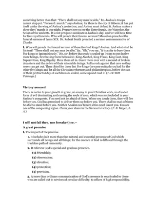 something better than that: “There shall not any man be able,” &c. Joshua’s troops
cannot stop yet. “Forward: march!” says Joshua; for there is the city of Gibeon; it has put
itself under the wing of Joshua’s protection, and Joshua must defend it. Joshua makes a
three days’ march in one night. Prepare now to see the Gettysburgh, the Waterloo, the
Sedan of the ancients. It is not yet quite sundown in Joshua’s day, and we will have time
for five royal funerals. Who will preach their funeral sermon? Massillon preached the
funeral sermon of Louis XIX. Dr. Robert South preached a sermon commemorative of
Charles
I. Who will preach the funeral sermon of these five bad kings? Joshua. And what shall be
his text? “There shall not any man be able,” &c. “Oh,” you say, “it is a pity to bury these
five kings so ignominiously.” No, sir; before that rock is sealed up I want to put in five
more beings, first having them beheaded—King Alcohol, King Fraud, King Lust, King
Superstition, King Bigotry. Have them all in. Cover them over with a mound of broken
decanters and the debris of their miserable doings. Roll a rock against that cave so they
never can get out. Then chisel for these last five kings the same epitaph you had for the
other five kings; and let all the Christian reformers and philanthropists, before the sun
of their protracted day of usefulness is ended, come up and read it. (T. De Witt
Talmage.)
Victory assured
There is no foe to your growth in grace, no enemy in your Christian work, no dreaded
form of evil dominating and cursing the souls of men, which was not included in your
Saviour’s conquests. You need not be afraid of them. When you touch them, they will flee
before you. God has promised to deliver them up before you. There shall no man of them
be able to stand before you. Neither Anakim nor fenced cities need daunt you. You are
one of the conquering legion. Claim your share in the Saviour’s victory. (F. B. Meyer, B.
A.)
I will not fail thee, nor forsake thee.—
A great promise
I. The import of the promise.
1. It includes in it more than that natural and essential presence of God which
surrounds all beings and all things; for the essence of God is diffused through the
trackless path of immensity.
2. It refers to God’s special and gracious presence.
(1) Friendship;
(2) observation;
(3) direction;
(4) protection;
(5) provision.
3. A more than ordinary communication of God’s presence is vouchsafed to those
who are called out to services of peculiar difficulty, to offices of high responsibility.
 