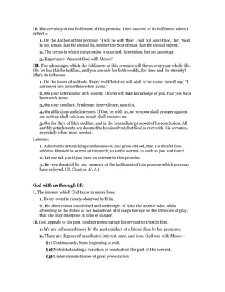 II. The certainty of the fulfilment of this promise. I feel assured of its fulfilment when I
reflect—
1. On the Author of this promise. “I will be with thee. I will not leave thee,” &c. “God
is not a man that He should lie, neither the Son of man that He should repent.”
2. The terms in which the promise is couched. Repetition, but no tautology.
3. Experience. Was not God with Moses?
III. The advantages which the fulfilment of this promise will throw over your whole life.
Oh, let but this be fulfilled, and you are safe for both worlds, for time and for eternity!
Mark its influence—
1. On the hours of solitude. Every real Christian will wish to be alone: he will say, “I
am never less alone than when alone.”
2. On your intercourse with society. Others will take knowledge of you, that you have
been with Jesus.
3. On your conduct. Prudence; benevolence; sanctity.
4. On afflictions and distresses. If God be with us, no weapon shall prosper against
us, no trap shall catch us, no pit shall ensnare us.
5. On the days of life’s decline, and in the immediate prospect of its conclusion. All
earthly attachments are doomed to be dissolved; but God is ever with His servants,
especially when most needed.
Lessons:
1. Admire the astonishing condescension and grace of God, that He should thus
address Himself to worms of the earth, to sinful worms, to such as you and I are!
2. Let me ask you if you have an interest in this promise.
3. Be very thankful for any measure of the fulfilment of this promise which you may
have enjoyed. (G. Clayton, M. A.)
God with us through life
I. The interest which God takes in men’s lives.
1. Every event is closely observed by Him.
2. He often comes unsolicited and unthought of. Like the mother who, while
attending to the duties of her household, still keeps her eye on the little one at play,
that she may interpose in time of danger.
II. God appeals to his past conduct to encourage his servant to trust in him.
1. We are influenced more by the past conduct of a friend than by his promises.
2. There are degrees of manifested interest, care, and love. God was with Moses—
(1) Continuously, from beginning to end.
(2) Notwithstanding a variation of conduct on the part of His servant.
(3) Under circumstances of great provocation.
 