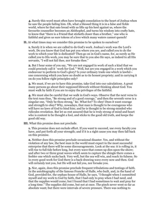 4. Surely this word must often have brought consolation to the heart of Joshua when
he saw the people failing him. Oh, what a blessed thing it is in a false and fickle
world, where he that eats bread with us lifts up his heel against us, where the
favourite counsellor becomes an Ahithophel, and turns his wisdom into crafty hate,
to know that “there is a Friend that sticketh closer than a brother,” one who is
faithful and gives us sure tokens of a love which many waters cannot quench!
II. At what times may we consider this promise to be spoken to ourselves?
1. Surely it is when we are called to do God’s work. Joshua’s work was the Lord’s
work. Do you know that God has put you where you are, and called you to do the
work to which your life is dedicated? Then go on in God’s name, for, as surely as He
called you to His work, you may be sure that to you also He says, as indeed to all His
servants, “I will not fail thee, nor forsake thee.”
2. But I hear some of you say, “We are not engaged in work of such a kind that we
could precisely call it ‘ work for God.’“ Well, but are you engaged in a work which you
endeavour to perform to God’s glory? Is your ordinary trade one which is lawful—
one concerning which you have no doubt as to its honest propriety; and in carrying it
on do you follow right principles only?
3. We must, if we are to have this promise, take God into our calculations. A great
many persons go about their supposed lifework without thinking about God. You
must walk by faith if you are to enjoy the privileges of the faithful.
4. We must also be careful that we walk in God’s ways. Observe that the next verse to
the text runs thus, “Be strong and of a good courage,” and then the seventh verse is a
singular one, “Only be thou strong,” &c. What for? To obey! Does it want courage
and strength to obey? Why, nowadays, that man is thought to be courageous who
will have no laws of God to bind him; and he is thought to be strong-minded who
ridicules revelation. But let us rest assured that he is truly strong of mind and heart
who is content to be thought a fool, and sticks to the good old truth, and keeps the
good old way.
III. What this promise does not preclude.
1. This promise does not exclude effort. If you want to succeed, use every faculty you
have, and put forth all your strength; and if it is a right cause you may then fall back
on this promise.
2. Neither does this promise preclude occasional disaster. Yes, and without the
violation of any law, the best man in the world must expect in the most successful
enterprise that there will be some discouragements. Look at the sea: it is rolling in, it
will rise to full tide before long, but every wave that comes up dies upon the shore;
and after two or three great waves which seem to capture the shingle there comes a
feebler one which sucks back. Very well, but the sea will win, and reach its fulness. So
in every good work for God there is a back-drawing wave every now and then. God
will certainly test you, but He will not fail you, nor forsake you.
3. Nor, again, does this promise preclude frequent tribulations and testings of faith.
In the autobiography of the famous Francke of Halle, who built, and, in the hand of
God, provided for, the orphan-house of Halle, he says, “I thought when I committed
myself and my work to God by faith, that I had only to pray when I had need, and
that the supplies would come; but I found that I had sometimes to wait and pray for
a long time.” The supplies did come, but not at once. The pinch never went so far as
absolute want; but there were intervals of severe pressure. There was nothing to
 