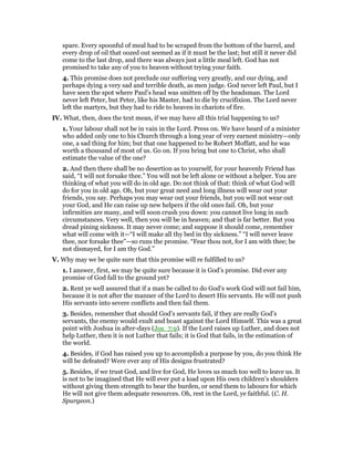 spare. Every spoonful of meal had to be scraped from the bottom of the barrel, and
every drop of oil that oozed out seemed as if it must be the last; but still it never did
come to the last drop, and there was always just a little meal left. God has not
promised to take any of you to heaven without trying your faith.
4. This promise does not preclude our suffering very greatly, and our dying, and
perhaps dying a very sad and terrible death, as men judge. God never left Paul, but I
have seen the spot where Paul’s head was smitten off by the headsman. The Lord
never left Peter, but Peter, like his Master, had to die by crucifixion. The Lord never
left the martyrs, but they had to ride to heaven in chariots of fire.
IV. What, then, does the text mean, if we may have all this trial happening to us?
1. Your labour shall not be in vain in the Lord. Press on. We have heard of a minister
who added only one to his Church through a long year of very earnest ministry—only
one, a sad thing for him; but that one happened to be Robert Moffatt, and he was
worth a thousand of most of us. Go on. If you bring but one to Christ, who shall
estimate the value of the one?
2. And then there shall be no desertion as to yourself, for your heavenly Friend has
said, “I will not forsake thee.” You will not be left alone or without a helper. You are
thinking of what you will do in old age. Do not think of that: think of what God will
do for you in old age. Oh, but your great need and long illness will wear out your
friends, you say. Perhaps you may wear out your friends, but you will not wear out
your God, and He can raise up new helpers if the old ones fail. Oh, but your
infirmities are many, and will soon crush you down: you cannot live long in such
circumstances. Very well, then you will be in heaven; and that is far better. But you
dread pining sickness. It may never come; and suppose it should come, remember
what will come with it—“I will make all thy bed in thy sickness.” “I will never leave
thee, nor forsake thee”—so runs the promise. “Fear thou not, for I am with thee; be
not dismayed, for I am thy God.”
V. Why may we be quite sure that this promise will re fulfilled to us?
1. I answer, first, we may be quite sure because it is God’s promise. Did ever any
promise of God fall to the ground yet?
2. Rent ye well assured that if a man be called to do God’s work God will not fail him,
because it is not after the manner of the Lord to desert His servants. He will not push
His servants into severe conflicts and then fail them.
3. Besides, remember that should God’s servants fail, if they are really God’s
servants, the enemy would exult and boast against the Lord Himself. This was a great
point with Joshua in after-days (Jos_7:9). If the Lord raises up Luther, and does not
help Luther, then it is not Luther that fails; it is God that fails, in the estimation of
the world.
4. Besides, if God has raised you up to accomplish a purpose by you, do you think He
will be defeated? Were ever any of His designs frustrated?
5. Besides, if we trust God, and live for God, He loves us much too well to leave us. It
is not to be imagined that He will ever put a load upon His own children’s shoulders
without giving them strength to bear the burden, or send them to labours for which
He will not give them adequate resources. Oh, rest in the Lord, ye faithful. (C. H.
Spurgeon.)
 