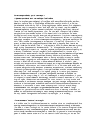 Be strong and of a good courage.—
A great -promise and a stirring exhortation
What the heathen gods are fabled to have done with some of their favourite warriors,
God here and now does to this His first soldier-saint, sending him forth to the fray
invulnerable, invincible. By faith in this great promise, Joshua is more than conqueror.
Poor and tame in comparison is the “Veni, vidi, vici!” of Rome’s great hero. God’s
presence is pledged to Joshua unconditionally and unalterably. Oh, highly favoured
Joshua! Yes, and also highly favoured saints, for even with a like great and precious
promise do we go a warfare against evil. In regard to both the outer and the inner
conflict in which we are engaged we should always remember that we are on the winning
side. The battle is the Lord’s. “Forward” is the Divine command. We are not to make up
our minds for defeat, but to march in the assurance of victory. “My grace is sufficient for
thee.” This promise gives us power as we face error of every kind. The enemies of the
gospel in these days are proud and boastful. If we were to judge by their shouts, we
should think that the whole fabric of Christianity was falling to pieces. Have we anything
to pit against these enemies? Most assuredly. The Divine presence, as in the case of
Joshua, is pledged to be with us. This great promise given to Joshua was followed up by
a stirring exhortation. Courage! this peal of bells rings out in all its changes. Why?
Because Joshua was a coward? Nay, he had the heart of a lion, but because courage is the
fundamental virtue in every saint of God, in every soldier of righteousness, in every
witness for the truth. One of the great wants of the day is courage, courage to confess
Christ in every company and on all occasions; courage to hold fast to His every word;
courage to do all His will; courage to follow wherever He leads. It is called a good
courage, and no virtue better deserves the epithet, for it is good whether we consider its
qualities or its achievements, the throne on which it sits or the crown with which it is
adorned. It is good courage because it is obedient, not self-willed, obstinate, headstrong.
Again and again the greatest exploits of courage have been summed up in the words, “I
must obey God.” Such courage is of the highest quality. It can never quail, because
conscious of eternal rectitude. It is a good courage also because it is studious and
humble. Its aim being to obey all God’s will, in the spirit as well as in the letter, it gives
all diligence to know God’s will. Accordingly, the hero of Jehovah meditates in God’s law
day and night; takes counsel not with flesh and blood, but with the living oracles, and
finds therein all his comfort, strength, and light. This good courage, being obedient and
studious, is also intelligent. It observes with watchful care the hints of Providence and
the checks of conscience. It learns better every day what God’s will is in all things.
Remember that such courage is the great secret of success. This above all things
frightens our great adversary the devil. Satan has no dread of learning, or wisdom, or
riches, but he does fear tile courage of a soul resting in communion with God. And well
he may, for this courage arms the soul with Divine might. (A. B. Mackay.)
The sources of Joshua’s strength
I. A faithful past The aloe blooms but once in a hundred years, but every hour of all that
century is needed to produce the delicate texture and resplendent beauty of the flower.
The deed of a Grace Darling is not the sudden outburst of the moment that gives it birth,
but the result of long years of self-discipline, courage, and ministry to others. And this
summons of Joshua to the leader’s place in Israel was the guerdon of more than eighty
years of faithful service. None of us can tell for what God is educating us. We fret and
 