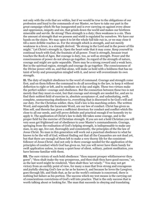 not only with the evils that are within, but if we would be true to the obligations of our
profession and loyal to the commands of our Master, we have to take our part in the
great campaign which He has inaugurated and is ever carrying on against every abuse
and oppression, iniquity and sin, that grinds down the world and makes our brethren
miserable and servile. Be strong! Then strength is a duty; then weakness is a sin. Then
the amount of strength that we possess and wield is regulated by ourselves. We have our
hands on the sluice. We may open it to let the whole full tide run in, or we may close it
till a mere dribble reaches us. For the strength which is strength, and not merely
weakness in a fever, is a strength derived. “Be strong in the Lord and in the power of His
might.” Let Christ’s strength in. Open the heart wide that it may come. Keep yourself in
continual touch with God, the fountain of all power. Trust is strength, because trust
touches the Rock of Ages. But courage is duty, too, as well as strength. Power and the
consciousness of power do not always go together. In regard of the strength of nature,
courage and might are quite separable. There may be a strong coward and a weak hero.
But in the spiritual region, strength and courage do go together. The consciousness of
the Divine power with us, and that alone, will make us bold with a boldness that has no
taint of levity and presumption mingled with it, and never will overestimate its own
strength.
II. The duty of implicit obedience to the word of command. Courage and strength come
first, and on them follows the command to do all according to the law, to keep it without
deflection to right or left, and to meditate on it day and night. These two virtues make
the perfect soldier—courage and obedience. But the connection between these two is not
merely that they must co-exist, but that courage and strength are needed for, and are to
find their noblest field of exercise in, absolute acceptance of, and unhesitating, swift,
complete, unmurmuring obedience to, everything that is discerned to be God’s will and
our duty. For the Christian soldier, then, God’s law is his marching orders. The written
Word, and especially the Incarnate Word, are our law of conduct. Christ has given us
Him self, and therein has given a sufficient directory for conduct and conflict which fits
close to all our needs, and will prove definite and practical enough if we honestly try to
apply it. The application of Christ’s law to daily life takes some courage, and is the
proper field for the exercise of Christian strength. If you are not a bold Christian you will
very soon get frightened out of obedience to your Master’s commandments. Courage,
springing from the realisation of God’s helping strength, is indispensable to make any
man, in any age, live out, thoroughly and consistently, the principles of the the law of
Jesus Christ. No man in this generation will work out a punctual obedience to what he
knows to be the will of God, without finding out that all the Canaanites are not dead yet,
but that there are enough of them left to make a very thorny life for the consistent
follower of Jesus Christ. And not only is there courage needed for the application of the
principles of conduct which God has given us, but you will never have them handy for
swift application unless, in many a quiet hour of silent, solitary, patient meditation, you
have become familiar with them.
III. The sure victory of such bold obedience: “thou mayest prosper whithersoever thou
goest”; “thou shalt make thy way prosperous, and then shalt thou have good success,” or,
as the last word might be rendered, “then shalt thou ‘act wisely.’” You may not get
victory from an earthly point of view, for many a man that lives strong and courageous
and joyfully obeying God’s law as far as he knows it, and because he loves the Lawgiver,
goes through life, and finds that, as far as the world’s estimate is concerned, there is
nothing but failure as his portion. The success which my text means is the carrying out
of conscientious convictions of God’s will into practice. That is the only success that is
worth talking about or looking for. The man that succeeds in obeying and translating
 