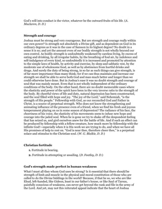 God’s will into conduct is the victor, whatever be the outward fruits of his life. (A.
Maclaren, D. D.)
Strength and courage
Joshua must be strong and very courageous. But are strength and courage really within
our own power? Is strength not absolutely a Divine gift, and as dependent on God in its
ordinary degrees as it was in the case of Samson in its highest degree? No doubt in a
sense it is so; and yet the amount even of our bodily strength is not wholly beyond our
own control. As bodily strength is undoubtedly weakened by careless living, by excess of
eating and drinking, by all irregular habits, by the breathing of foul air, by indolence and
self-indulgence of every kind, so undoubtedly it is increased and promoted by attention
to the simple laws of health, by activity and exercise, by sleep and sabbatic rest, by the
moderate use of wholesome food, as well as by abstinence from hurtful drinks and
drugs. And surely the duty of being strong, in so far as such things can give strength, is
of far more importance than many think; for if we can thus maintain and increase our
strength we shall be able to serve both God and man much better and longer than we
could otherwise have done. But in Joshua’s ease it was no doubt strength and courage of
soul that was mainly meant. Even that is not wholly independent of the ordinary
conditions of the body. On the other hand, there are no doubt memorable cases where
the elasticity and power of the spirit have been in the very inverse ratio to the strength of
the body. By cheerful views of life and duty, natural depression has been counteracted,
and the soul filled with hope and joy. “The joy of the Lord,” said Nehemiah, “is the
strength of His people.” Fellowship with God, as our reconciled God and Father in
Christ, is a source of perpetual strength. Who does not know the strengthening and
animating influence of the presence even of a friend, when we find his fresh and joyous
temperament playing on us in some season of depression? The radiance of his face, the
cheeriness of his voice, the elasticity of his movements seem to infuse new hope and
courage into the jaded soul. When he is gone we try to shake off the despondent feeling
that has seized us, and gird ourselves anew for the battle of life. And if such an effect can
be produced by fellowship with a fellow-creature, how much more by fellowship with the
infinite God!—especially when it is His work we are trying to do, and when we have all
His promises of help to rest on. “God is near thee, therefore cheer thee,” is a perpetual
solace and stimulus to the Christian soul. (W. G. Blaikie, D. D.)
Christian fortitude
1. Fortitude in bearing.
2. Fortitude in attempting or assailing. (D. Featley, D. D.)
God’s strength made perfect in human weakness
What f must all they whom God uses be strong? Is it essential that there should be
strength of limb and muscle in the physical and moral constitution of those who are
called to do the Divine biddings in the world? Because, if that be so, we who are like
Ehud, left-handed, like Gideon, least in our father’s house, or like Saul of Tarsus,
painfully conscious of weakness, can never get beyond the rank and file in the army of
the Lord. And yet, may not this reiterated appeal indicate that the heart of Joshua
 