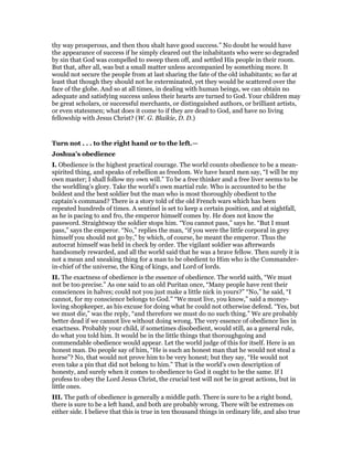 thy way prosperous, and then thou shalt have good success.” No doubt he would have
the appearance of success if he simply cleared out the inhabitants who were so degraded
by sin that God was compelled to sweep them off, and settled His people in their room.
But that, after all, was but a small matter unless accompanied by something more. It
would not secure the people from at last sharing the fate of the old inhabitants; so far at
least that though they should not he exterminated, yet they would be scattered over the
face of the globe. And so at all times, in dealing with human beings, we can obtain no
adequate and satisfying success unless their hearts are turned to God. Your children may
be great scholars, or successful merchants, or distinguished authors, or brilliant artists,
or even statesmen; what does it come to if they are dead to God, and have no living
fellowship with Jesus Christ? (W. G. Blaikie, D. D.)
Turn not . . . to the right hand or to the left.—
Joshua’s obedience
I. Obedience is the highest practical courage. The world counts obedience to be a mean-
spirited thing, and speaks of rebellion as freedom. We have heard men say, “I will be my
own master; I shall follow my own will.” To be a free thinker and a free liver seems to be
the worldling’s glory. Take the world’s own martial rule. Who is accounted to be the
boldest and the best soldier but the man who is most thoroughly obedient to the
captain’s command? There is a story told of the old French wars which has been
repeated hundreds of times. A sentinel is set to keep a certain position, and at nightfall,
as he is pacing to and fro, the emperor himself comes by. He does not know the
password. Straightway the soldier stops him. “You cannot pass,” says he. “But I must
pass,” says the emperor. “No,” replies the man, “if you were the little corporal in grey
himself you should not go by,” by which, of course, he meant the emperor. Thus the
autocrat himself was held in check by order. The vigilant soldier was afterwards
handsomely rewarded, and all the world said that he was a brave fellow. Then surely it is
not a mean and sneaking thing for a man to be obedient to Him who is the Commander-
in-chief of the universe, the King of kings, and Lord of lords.
II. The exactness of obedience is the essence of obedience. The world saith, “We must
not be too precise.” As one said to an old Puritan once, “Many people have rent their
consciences in halves; could not you just make a little nick in yours?” “No,” he said, “I
cannot, for my conscience belongs to God.” “We must live, you know,” said a money-
loving shopkeeper, as his excuse for doing what he could not otherwise defend. “Yes, but
we must die,” was the reply, “and therefore we must do no such thing.” We are probably
better dead if we cannot live without doing wrong. The very essence of obedience lies in
exactness. Probably your child, if sometimes disobedient, would still, as a general rule,
do what you told him. It would be in the little things that thoroughgoing and
commendable obedience would appear. Let the world judge of this for itself. Here is an
honest man. Do people say of him, “He is such an honest man that he would not steal a
horse”? No, that would not prove him to be very honest; but they say, “He would not
even take a pin that did not belong to him.” That is the world’s own description of
honesty, and surely when it comes to obedience to God it ought to be the same. If I
profess to obey the Lord Jesus Christ, the crucial test will not be in great actions, but in
little ones.
III. The path of obedience is generally a middle path. There is sure to be a right bond,
there is sure to be a left hand, and both are probably wrong. There wilt be extremes on
either side. I believe that this is true in ten thousand things in ordinary life, and also true
 