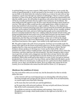 in spiritual things in very many respects. With regard, for instance, to our words; the
course of speech generally is, on the one hand to say too much, or on the other hand to
say too little; to be silent when the wicked are before us, or else to be rash with our lips
and betray a good cause through our rashness in defending it. There is a time to speak,
and there is a time to be silent, and he that judgeth well will mark his opportunities and
take the middle course. He will neither be garrulous with advice that is not required, nor
will he be cowardly and dumb when he ought to bear testimony, for his Master. The
same holds good with regard to zeal. We have some abroad nowadays whoso heads are
very hot. They talk as if they would turn the world upside down, whilst it is their own
brains that need first to be turned into a right condition. Theirs is a fire which burns
down the house instead of burning in the grate and warming the household. But shall we
therefore not be zealous? God forbid! There is a middle course of true, sensible, prudent
zeal—adhering to the truth, and never believing that people can be converted by lies,
however earnestly bawled into their ears; walking within the bounds of God’s truth, and
being persuaded that the best seed to sow is that which God puts into the basket of His
Word, and that sinners are not to be saved by rash statements nor by extravagant
declamation, but that they are brought to Christ, as they were of old, by the simple
telling out of the story of the Cross affectionately, and by the power of the Holy Ghost
sent down from heaven. Here, again, “turn neither to the right hand nor to the left.”
IV. The path of right is the path of true prosperity. God does not invariably make the
doing of the right to be the means of pecuniary gain to us. On the contrary, it frequently
happens that for a time men are great losers by their obedience to Christ. But the
Scripture always speaks as to the long run; it sums up the whole of life—there it
promises true riches. If thou wouldst prosper, keep close to the Word of God, and to thy
conscience, and thou shalt have the best prosperity. The thief, though he takes a short
way to get rich, yet takes such a dangerous way that it does not pay; but he who walks
straight along the narrow road shall find it to be the shortest way to the best kind of
prosperity, both in this world and in that which is to come. If not, if we get no outward
prosperity here, I trust you and I, if we love Christ, and are filled with His Spirit, can do
without it. Well, if we must be poor, it will soon be over, and in heaven there shall be no
poverty. Let us, then, run all risks for Christ. He is no soldier who cannot die for his
country; he is no Christian who cannot lose life itself for Christ. (C. H. Spurgeon.)
Obedience the condition of victory
Yes, the Lord will be with us in our holy war, but He demands of us that we strictly
follow His rules.
1. Our victories will very much depend upon our obeying Him with all our heart,
throwing strength and courage into the actions of our faith. If we are half-hearted,
we cannot expect more than half a blessing.
2. We must obey the Lord with care and thoughtfulness.
3. We must obey with universal readiness. We may not pick and choose, but must
take all the Lord’s commands as they come.
4. In all this we must go on with exactness and constancy. Ours is to be a
straightforward courage, which bends neither to the right nor to the left. (C. H.
Spurgeon.)
 