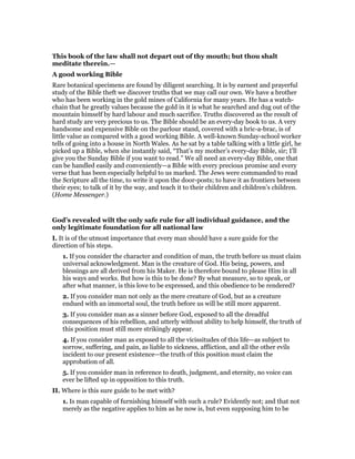 This book of the law shall not depart out of thy mouth; but thou shalt
meditate therein.—
A good working Bible
Rare botanical specimens are found by diligent searching. It is by earnest and prayerful
study of the Bible theft we discover truths that we may call our own. We have a brother
who has been working in the gold mines of California for many years. He has a watch-
chain that he greatly values because the gold in it is what he searched and dug out of the
mountain himself by hard labour and much sacrifice. Truths discovered as the result of
hard study are very precious to us. The Bible should be an every-day book to us. A very
handsome and expensive Bible on the parlour stand, covered with a bric-a-brac, is of
little value as compared with a good working Bible. A well-known Sunday-school worker
tells of going into a house in North Wales. As he sat by a table talking with a little girl, he
picked up a Bible, when she instantly said, “That’s my mother’s every-day Bible, sir; I’ll
give you the Sunday Bible if you want to read.” We all need an every-day Bible, one that
can be handled easily and conveniently—a Bible with every precious promise and every
verse that has been especially helpful to us marked. The Jews were commanded to read
the Scripture all the time, to write it upon the door-posts; to have it as frontiers between
their eyes; to talk of it by the way, and teach it to their children and children’s children.
(Home Messenger.)
God’s revealed wilt the only safe rule for all individual guidance, and the
only legitimate foundation for all national law
I. It is of the utmost importance that every man should have a sure guide for the
direction of his steps.
1. If you consider the character and condition of man, the truth before us must claim
universal acknowledgment. Man is the creature of God. His being, powers, and
blessings are all derived from his Maker. He is therefore bound to please Him in all
his ways and works. But how is this to be done? By what measure, so to speak, or
after what manner, is this love to be expressed, and this obedience to be rendered?
2. If you consider man not only as the mere creature of God, but as a creature
endued with an immortal soul, the truth before us will be still more apparent.
3. If you consider man as a sinner before God, exposed to all the dreadful
consequences of his rebellion, and utterly without ability to help himself, the truth of
this position must still more strikingly appear.
4. If you consider man as exposed to all the vicissitudes of this life—as subject to
sorrow, suffering, and pain, as liable to sickness, affliction, and all the other evils
incident to our present existence—the truth of this position must claim the
approbation of all.
5. If you consider man in reference to death, judgment, and eternity, no voice can
ever be lifted up in opposition to this truth.
II. Where is this sure guide to be met with?
1. Is man capable of furnishing himself with such a rule? Evidently not; and that not
merely as the negative applies to him as he now is, but even supposing him to be
 