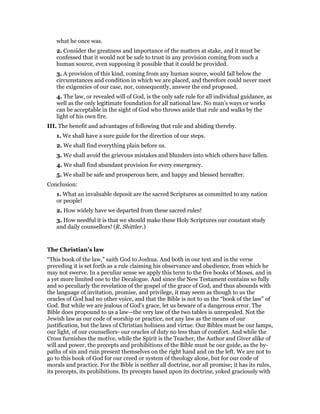 what he once was.
2. Consider the greatness and importance of the matters at stake, and it must be
confessed that it would not be safe to trust in any provision coming from such a
human source, even supposing it possible that it could be provided.
3. A provision of this kind, coming from any human source, would fall below the
circumstances and condition in which we are placed, and therefore could never meet
the exigencies of our case, nor, consequently, answer the end proposed.
4. The law, or revealed will of God, is the only safe rule for all individual guidance, as
well as the only legitimate foundation for all national law. No man’s ways or works
can be acceptable in the sight of God who throws aside that rule and walks by the
light of his own fire.
III. The benefit and advantages of following that rule and abiding thereby.
1. We shall have a sure guide for the direction of our steps.
2. We shall find everything plain before us.
3. We shall avoid the grievous mistakes and blunders into which others have fallen.
4. We shall find abundant provision for every emergency.
5. We shall be safe and prosperous here, and happy and blessed hereafter.
Conclusion:
1. What an invaluable deposit are the sacred Scriptures as committed to any nation
or people!
2. How widely have we departed from these sacred rules!
3. How needful it is that we should make these Holy Scriptures our constant study
and daily counsellors! (R. Shittler.)
The Christian’s law
“This book of the law,” saith God to Joshua. And both in our text and in the verse
preceding it is set forth as a rule claiming his observance and obedience, from which he
may not swerve. In a peculiar sense we apply this term to the five books of Moses, and in
a yet more limited one to the Decalogue. And since the New Testament contains so fully
and so peculiarly the revelation of the gospel of the grace of God, and thus abounds with
the language of invitation, promise, and privilege, it may seem as though to us the
oracles of God had no other voice, and that the Bible is not to us the “book of the law” of
God. But while we are jealous of God’s grace, let us beware of a dangerous error. The
Bible does propound to us a law—the very law of the two tables is unrepealed. Not the
Jewish law as our code of worship or practice, not any law as the means of our
justification, but the laws of Christian holiness and virtue. Our Bibles must be our lamps,
our light, of our counsellors- our oracles of duty no less than of comfort. And while the
Cross furnishes the motive, while the Spirit is the Teacher, the Author and Giver alike of
will and power, the precepts and prohibitions of the Bible must be our guide, as the by-
paths of sin and ruin present themselves on the right hand and on the left. We are not to
go to this book of God for our creed or system of theology alone, but for our code of
morals and practice. For the Bible is neither all doctrine, nor all promise; it has its rules,
its precepts, its prohibitions. Its precepts based upon its doctrine, yoked graciously with
 