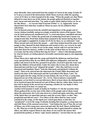 more blessedly when contrasted from the conduct of Aaron in the camp. Exodus 25
to 31 gives a record of the instructions which Moses received, while the opening
verses of 32 show us what transpired in the camp. "When the people saw that Moses
delayed to come down out of the mount, the people gathered themselves together
unto Aaron and said unto him, "Up, make us gods which shall go before us, for as
for this Moses . . . we wot not what is become of him" (v. 1). Apparently Aaron
shared their fears that they would see Moses no more, for he yielded to their
solicitation.
ow in blessed contrast from the unbelief and impatience of the people and of
Aaron, Joshua trustfully and perseveringly awaited the return of his master. Thus
was he tried and proved, manifested to be "a vessel unto honor, sanctified and meet
for the Master’s use" before the grand task of conducting Israel into Canaan was
assigned unto him. Proof that Joshua had remained in the mount during those forty
days and nights is supplied by Exodus 32:15-18, for there we are informed "And
Moses turned and went down the mount . . . and when Joshua heard the noise of the
people as they shouted (in their idolatrous and carnal revelry: see verse 6), he said
unto Moses, There is a noise of war in the camp. And he said, It is not the noise of
them that shout for mastery, neither is it the noise of them that cry for being
overcome; but the noise of them that sing do I hear"—observe that though puzzled
by what he heard, yet Joshua placed a favorable construction upon it, not supposing
the worst.
When Moses drew nigh unto the camp and beheld the idolatrous and lascivious
scene spread before him, he was filled with righteous indignation, and took the
golden calf, burnt it in the fire, ground it to powder, strewed it upon the water and
made the children of Israel drink. Under his orders the Levites slew about three
thousand men and the Lord "plagued the people". After they had been severely
chastened and humbled, Moses "took the tabernacle and pitched it without the
camp". Then as he entered into the tabernacle the Cloudy Pillar descended and
stood at the door of the tabernacle and the Lord talked with Moses. Later "he
turned again into the camp, but his servant Joshua, the son of un, a young man,
departed not out of the tabernacle" (Ex. 33:11). That is indeed a remarkable
statement, yet too brief to warrant inferences. But it at least shows the distinguished
favor bestowed upon the honored servant of Moses, that he, rather than Aaron, was
here left in charge of the sacred tent of meeting: whether he was inside it when
Jehovah stood at its door we cannot say.
Another brief mention is made of Joshua in umbers 11. On the occasion when
Moses gathered the seventy men of the elders of the people and set them round
about the tabernacle, the Lord came down in a cloud and spake unto him, and took
of the Spirit that was upon him and gave unto the seventy elders, so that "they
prophesied and did not cease". Two others of the elders had for some reason
remained in the camp, yet the Spirit now rested upon them, so that they too
"prophesied" even in the camp. Evidently deeming this irregular, a young man ran
and told Moses of the unusual occurrence. "And Joshua the son of un, the servant
of Moses, one of his young men, answered and said, My lord, Moses, forbid them"
(v. 28). That too reveals his character: he did not take it upon himself to rebuke the
elders, nor did he request Moses to slay them. It was zeal for his master that
promoted his petition, as Moses’ reply clearly indicates: "enviest thou for my sake"
 