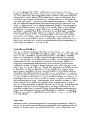 its promises, but precepts still. You are placed from day to day amid duties and
temptations. Your God, your fellow-men have many claims upon you; you stand in many
and varied relationships. You are a pilgrim in a road bestrewed with pitfalls and beset
with by-paths of sin and error; a soldier amid many and subtle and mighty foes, with a
hard field to fight; a voyager over a stormy sea, amid shoals and rocks and quicksands.
Your Bible is your guide, O pilgrim—your sword, O soldier—your chart, O seaman l What
else shall preserve you even in sound doctrine in these dangerous days but that ye be
“mighty in the Scriptures,” and so reject another gospel, though its preachers wore the
garb and semblance of angels, yea, though (were it possible) they were angels of light?
Or what, in reference to your practice, shall secure you against the workings of sin’s
deceitfulness—against the deep devices of your arch-enemy, the tempter—against the
false and unscriptural principles of the world around, the spurious morality which
passes current among men—what but “this book of the law”?—this book which in its
revelations is pure, unerring, truth—which in its precepts is all pure in holiness, all
perfect in virtue. But draw near to it ever as remembering that you are listening to the
voice of God. Bow down to its revelations therefore as unerring, to its requirements as
authoritative and supreme. (J. C. Miller, D. D.)
Meditation and obedience
Many devout Christians tell us that they find it profitable to take even a single verse and
make it peculiarly the subject of their thoughts throughout each day—to make it the little
vein in the mine which they more particularly work out. There can be no doubt that
many of the vain and sinful thoughts which pass through our minds and grieve the
devout Christian might thus be shut out were the thoughts and memory preoccupied
with Divine truth. And if any particularly mourn that their thoughts, when left to
themselves, are so discursive and unprofitable, that they know so little of religious
meditation, it may be well for them thus to choose one verse of their daily portion and
make it, so to say, the text of their day’s thoughts. Let them endeavour to fix its meaning,
let them follow out the train of thought to which it leads, let them pray over it in a
special manner. And all this with a view more particularly to self-application. But our
duty ends not here. The seaman studies his chart and has his compasses on board, not
for mere scientific experiments, but that he may voyage in safety to the haven whither he
would go, amid the rocks and shoals and quicksands which beset his track. We may not
then imagine that all is done when our verses or chapters, our portion, however long, is
again punctually gone through. There is a danger of this, as there is a danger of a mere
formal lip-service in our prayers. For, as to say prayers is not necessarily to pray, so
there is a reading of the Word of God with the mind and the lip only. Our hearts must be
the readers, as our hearts must be the petitioners. And then throughout the day the
duties here enjoined must be practised, the sins denounced forsaken and shunned, the
tempers here set forth as unchristian struggled with, the promises here given lived on,
the heaven here proffered sought, the Saviour and the God of whom we read glorified.
(J. C. Miller, D. D.)
Meditation
When the impious King Antiochus entered the temple of Jerusalem to lay it waste, his
first act was to remove the golden altar and the candlestick, which was also of gold. The
devil acts in the same manner when he intends to deprive of spiritual good that soul
 