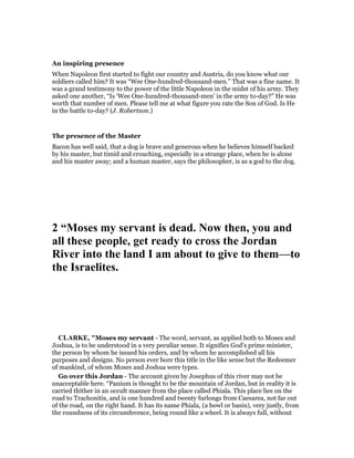 An inspiring presence
When Napoleon first started to fight our country and Austria, do you know what our
soldiers called him? It was “Wee One-hundred-thousand-men.” That was a fine name. It
was a grand testimony to the power of the little Napoleon in the midst of his army. They
asked one another, “Is ‘Wee One-hundred-thousand-men’ in the army to-day?” He was
worth that number of men. Please tell me at what figure you rate the Son of God. Is He
in the battle to-day? (J. Robertson.)
The presence of the Master
Bacon has well said, that a dog is brave and generous when he believes himself backed
by his master, but timid and crouching, especially in a strange place, when he is alone
and his master away; and a human master, says the philosopher, is as a god to the dog.
2 “Moses my servant is dead. ow then, you and
all these people, get ready to cross the Jordan
River into the land I am about to give to them—to
the Israelites.
CLARKE, "Moses my servant - The word, servant, as applied both to Moses and
Joshua, is to be understood in a very peculiar sense. It signifies God’s prime minister,
the person by whom he issued his orders, and by whom he accomplished all his
purposes and designs. No person ever bore this title in the like sense but the Redeemer
of mankind, of whom Moses and Joshua were types.
Go over this Jordan - The account given by Josephus of this river may not be
unacceptable here. “Panium is thought to be the mountain of Jordan, but in reality it is
carried thither in an occult manner from the place called Phiala. This place lies on the
road to Trachonitis, and is one hundred and twenty furlongs from Caesarea, not far out
of the road, on the right hand. It has its name Phiala, (a bowl or basin), very justly, from
the roundness of its circumference, being round like a wheel. It is always full, without
 