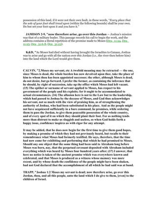 possession of this land, if it were not their own fault, in these words, “Every place that
the sole of your foot shall tread upon (within the following bounds) shall be your own.
Do but set your foot upon it and you have it.”
JAMISO 2-9, "now therefore arise, go over this Jordan — Joshua’s mission
was that of a military leader. This passage records his call to begin the work, and the
address contains a literal repetition of the promise made to Moses (Deu_11:24, Deu_
11:25; Deu_31:6-8, Deu_31:23).
K&D, "As Moses had died without having brought the Israelites to Canaan, Joshua
was to arise and go with all the nation over this Jordan (i.e., the river then before him)
into the land which the Lord would give them.
CALVI , "2.Moses my servant, etc A twofold meaning may be extracted — the one,
since Moses is dead, the whole burden has now devolved upon thee, take the place of
him to whom thou has been appointed successor; the other, although Moses is dead,
do not desist, but go forward. I prefer the former, as containing the inference that
he should, by right of succession, take up the office which Moses had left vacant.
(15) The epithet or surname of servant applied to Moses, has respect to his
government of the people and his exploits; for it ought to be accommodated to
actual circumstances. (16) The allusion here is not to the Law but to the leadership,
which had passed to Joshua by the decease of Moses, and God thus acknowledges
his servant, not so much with the view of praising him, as of strengthening the
authority of Joshua, who had been substituted in his place. And as the people might
not have acquiesced sufficiently in a bare command, he promises, while ordering
them to pass the Jordan, to give them peaceable possession of the whole country,
and of every spot of it on which they should plant their foot. For as nothing tends
more than distrust to make us sluggish and useless, so when God holds forth a
happy issue, confidence inspires us with rigor for any attempt.
It may be added, that he does now begin for the first time to give them good hopes,
by making a promise of which they had not previously heard, but recalls to their
remembrance what Moses had formerly testified. He says, therefore, that the time
had now come for exhibiting and performing that which he had promised to Moses.
Should any one object that the same thing had been said to Abraham long before
Moses was born, nay, that the perpetual covenant deposited with Abraham included
everything which was heard by Moses four hundred years after; (17) I answer, that
here no notice is taken of the ancient promise which was everywhere known and
celebrated, and that Moses is produced as a witness whose memory was more
recent, and by whose death the confidence of the people might have been shaken,
had not God declared that the accomplishment of all which he had said was at hand.
TRAPP, "Joshua 1:2 Moses my servant is dead; now therefore arise, go over this
Jordan, thou, and all this people, unto the land which I do give to them, [even] to the
children of Israel.
 