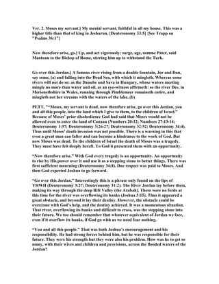 Ver. 2. Moses my servant.] My menial servant, faithful in all my house. This was a
higher title than that of king in Jeshurun. [Deuteronomy 33:5] {See Trapp on
"Psalms 36:1"}
ow therefore arise, go.] Up, and act vigorously: surge, age, summe Pater, said
Mantuan to the Bishop of Rome, stirring him up to withstand the Turk.
Go over this Jordan.] A famous river rising from a double fountain, Jor and Dan,
say some, (a) and falling into the Dead Sea, with which it mingleth. Whereas some
rivers will not do so: as the Danube and Sava in Hungary, whose waters meeting
mingle no more than water and oil, as an eye-witness affirmeth: so the river Dee, in
Merionethshire in Wales, running through Pimblemeer remaineth entire, and
mingleth not her streams with the waters of the lake. (b)
PETT, "“Moses, my servant is dead, now therefore arise, go over this Jordan, you
and all this people, into the land which I give to them, to the children of Israel.”
Because of Moses’ prior disobedience God had said that Moses would not be
allowed even to enter the land of Canaan ( umbers 20:12; umbers 27:13-14;
Deuteronomy 1:37; Deuteronomy 3:26-27; Deuteronomy 32:52; Deuteronomy 34:4).
Thus until Moses’ death invasion was not possible. There is a warning in this that
even a great man can falter and can become a hindrance to the work of God. But
now Moses was dead. To the children of Israel the death of Moses was a tragedy.
They must have felt deeply bereft. To God it presented them with an opportunity.
“ ow therefore arise.” With God every tragedy is an opportunity. An opportunity
to rise by His power over it and use it as a stepping stone to better things. There was
first sufficient mourning (Deuteronomy 34:8). Due respect was paid to Moses. And
then God expected Joshua to go forward.
“Go over this Jordan.” Interestingly this is a phrase only found on the lips of
YHWH (Deuteronomy 3:27; Deuteronomy 31:2). The River Jordan lay before them,
making its way through the deep Rift Valley (the Arabah). There were no fords at
this time for the river was overflowing its banks (Joshua 3:15). Thus it appeared a
great obstacle, and beyond it lay their destiny. However, the obstacle could be
overcome with God’s help, and the destiny achieved. It was a momentous situation.
That river, overflowing its banks and difficult to cross, was the stepping stone into
their future. We too should remember that whatever equivalent of Jordan we face,
even if it overflow its banks, if God go with us we need fear nothing.
“You and all this people.” That was both Joshua’s encouragement and his
responsibility. He had strong forces behind him, but he was responsible for their
future. They were his strength but they were also his problem. How was he to get so
many, with their wives and children and provisions, across the flooded waters of the
Jordan?
 