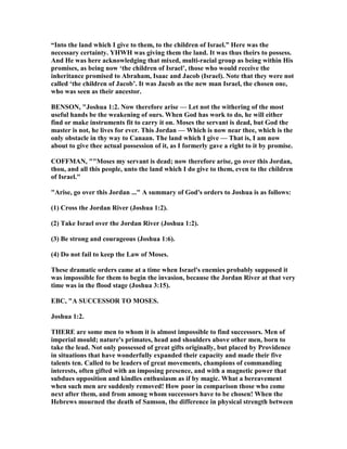 “Into the land which I give to them, to the children of Israel.” Here was the
necessary certainty. YHWH was giving them the land. It was thus theirs to possess.
And He was here acknowledging that mixed, multi-racial group as being within His
promises, as being now ‘the children of Israel’, those who would receive the
inheritance promised to Abraham, Isaac and Jacob (Israel). ote that they were not
called ‘the children of Jacob’. It was Jacob as the new man Israel, the chosen one,
who was seen as their ancestor.
BE SO , "Joshua 1:2. ow therefore arise — Let not the withering of the most
useful hands be the weakening of ours. When God has work to do, he will either
find or make instruments fit to carry it on. Moses the servant is dead, but God the
master is not, he lives for ever. This Jordan — Which is now near thee, which is the
only obstacle in thy way to Canaan. The land which I give — That is, I am now
about to give thee actual possession of it, as I formerly gave a right to it by promise.
COFFMA , ""Moses my servant is dead; now therefore arise, go over this Jordan,
thou, and all this people, unto the land which I do give to them, even to the children
of Israel."
"Arise, go over this Jordan ..." A summary of God's orders to Joshua is as follows:
(1) Cross the Jordan River (Joshua 1:2).
(2) Take Israel over the Jordan River (Joshua 1:2).
(3) Be strong and courageous (Joshua 1:6).
(4) Do not fail to keep the Law of Moses.
These dramatic orders came at a time when Israel's enemies probably supposed it
was impossible for them to begin the invasion, because the Jordan River at that very
time was in the flood stage (Joshua 3:15).
EBC, "A SUCCESSOR TO MOSES.
Joshua 1:2.
THERE are some men to whom it is almost impossible to find successors. Men of
imperial mould; nature's primates, head and shoulders above other men, born to
take the lead. ot only possessed of great gifts originally, but placed by Providence
in situations that have wonderfully expanded their capacity and made their five
talents ten. Called to be leaders of great movements, champions of commanding
interests, often gifted with an imposing presence, and with a magnetic power that
subdues opposition and kindles enthusiasm as if by magic. What a bereavement
when such men are suddenly removed! How poor in comparison those who come
next after them, and from among whom successors have to be chosen! When the
Hebrews mourned the death of Samson, the difference in physical strength between
 