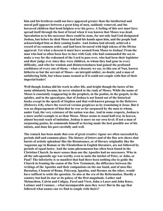 him and his brethren could not have appeared greater than the intellectual and
moral gulf appears between a great king of men, suddenly removed, and the
bereaved children that bend helpless over his grave. A feeling of this sort must have
spread itself through the host of Israel when it was known that Moses was dead.
Speculation as to his successor there could be none, for not only had God designated
Joshua, but before he died Moses had laid his hands upon him, and the people had
acknowledged him as their coming leader. And Joshua had already achieved a
record of no common order, and had been favoured with high tokens of the Divine
approval. Yet what a descent it must have seemed from Moses to Joshua! From the
man who had so often been face to face with God, who had commanded the sea to
make a way for the redeemed of the Lord to pass over, who had been their legislator
and their judge ever since they were children, to whom they had gone in every
difficulty, and who for wisdom and disinterestedness had gained the profound
confidence of every one of them; - what a descent, we say, to this son of un, known
hitherto as but the servant of Moses - an intrepid soldier, no doubt, and a man of
unfaltering faith, but whose name seemed as if it could not couple with that of their
imperial leader!
Well though Joshua did his work in after life, and bright though the lustre of his
name ultimately became, he never attained to the rank of Moses. While the name of
Moses is constantly reappearing in the prophets, in the psalms, in the gospels, in the
epistles, and in the apocalypse, that of Joshua is not found out of the historical
books except in the speech of Stephen and that well-known passage in the Hebrews
(Hebrews 4:8), where the received version perplexes us by translating it Jesus. But it
was no disparagement of him that he was so far surpassed by the man to whom,
under God, the very existence of the nation was due. And in some respects, Joshua is
a more useful example to us than Moses. Moses seems to stand half-way in heaven,
almost beyond reach of imitation. Joshua is more on our own level. If not a man of
surpassing genius, he commends himself as having made the best possible use of his
talents, and done his part carefully and well.
The remark has been made that eras of great creative vigour are often succeeded by
periods dull and common place. The history of letters and of the fine arts shows that
bursts of artistic splendour like the Renaissance, or of literary originality like the
Augustan age in Roman or the Elizabethan in English literature, are not followed by
periods of equal lustre. And the same phenomenon has often been found in the
Christian Church. In more senses than one the Apostles had no successors. Who in
all the sub-apostolic age was worthy even to untie the latchet of Peter, or John, or
Paul? The inferiority is so manifest that had there been nothing else to guide the
Church in framing the canon of the ew Testament, the difference between the
writings of the Apostles and their companions on the one hand, and of men like
Barnabas, Clement of Rome, Polycarp, Ignatius, and Hermes on the other, would
have sufficed to settle the question. So also at the era of the Reformation. Hardly a
country but had its star or its galaxy of the first magnitude. Luther and
Melancthon, Calvin and Coligny, Farel and Viret, John a Lasco and John Knox,
Latimer and Cranmer, - what incomparable men they were! But in the age that
followed what names can we find to couple with theirs?
 