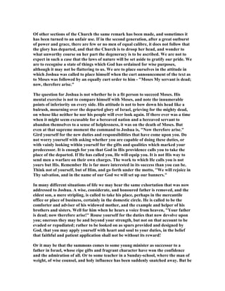 Of other sections of the Church the same remark has been made, and sometimes it
has been turned to an unfair use. If in the second generation, after a great outburst
of power and grace, there are few or no men of equal calibre, it does not follow that
the glory has departed, and that the Church is to droop her head, and wonder to
what unworthy course on her part the degeneracy is to be ascribed. We are not to
expect in such a case that the laws of nature will be set aside to gratify our pride. We
are to recognise a state of things which God has ordained for wise purposes,
although it may not be flattering to us. We are to place ourselves in the attitude in
which Joshua was called to place himself when the curt announcement of the text as
to Moses was followed by an equally curt order to him - "Moses My servant is dead;
now, therefore arise."
The question for Joshua is not whether he is a fit person to succeed Moses. His
mental exercise is not to compare himself with Moses, and note the innumerable
points of inferiority on every side. His attitude is not to bow down his head like a
bulrush, mourning over the departed glory of Israel, grieving for the mighty dead,
on whose like neither he nor his people will ever look again. If there ever was a time
when it might seem excusable for a bereaved nation and a bereaved servant to
abandon themselves to a sense of helplessness, it was on the death of Moses. But
even at that supreme moment the command to Joshua is, " ow therefore arise."
Gird yourself for the new duties and responsibilities that have come upon you. Do
not worry yourself with asking whether you are capable of doing these duties, or
with vainly looking within yourself for the gifts and qualities which marked your
predecessor. It is enough for you that God in His providence calls you to take the
place of the departed. If He has called you, He will equip you. It is not His way to
send men a warfare on their own charges. The work to which He calls you is not
yours but His. Remember He is far more interested in its success than you can be.
Think not of yourself, but of Him, and go forth under the motto, ''We will rejoice in
Thy salvation, and in the name of our God we will set up our banners."
In many different situations of life we may hear the same exhortation that was now
addressed to Joshua. A wise, considerate, and honoured father is removed, and the
eldest son, a mere stripling, is called to take his place, perhaps in the mercantile
office or place of business, certainly in the domestic circle. He is called to be the
comforter and adviser of his widowed mother, and the example and helper of his
brothers and sisters. Well for him when he hears a voice from heaven, "Your father
is dead; now therefore arise!" Rouse yourself for the duties that now devolve upon
you; onerous they may be and beyond your strength, but not on that account to be
evaded or repudiated; rather to be looked on as spurs provided and designed by
God, that you may apply yourself with heart and soul to your duties, in the belief
that faithful and patient application shall not be without its reward!
Or it may be that the summons comes to some young minister as successor to a
father in Israel, whose ripe gifts and fragrant character have won the confidence
and the admiration of all. Or to some teacher in a Sunday-school, where the man of
weight, of wise counsel, and holy influence has been suddenly snatched away. But be
 